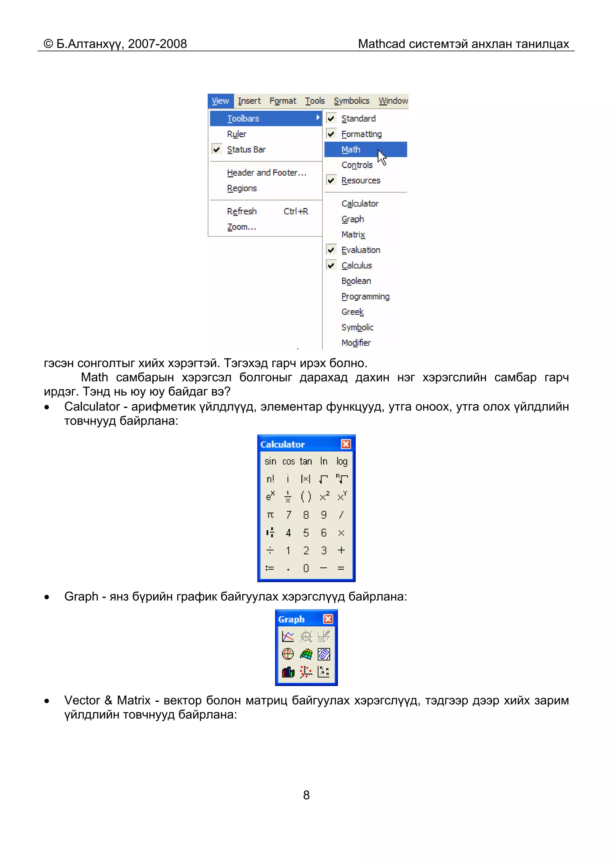 © Б.Алтанхүү, 2007-2008 Mathcad системтэй анхлан танилцах
8
гэсэн сонголтыг хийх хэрэгтэй. Тэгэхэд гарч ирэх болно.
Math самбарын хэрэгсэл болгоныг дарахад дахин нэг хэрэгслийн самбар гарч
ирдэг. Тэнд нь юу юу байдаг вэ?
• Calculator - арифметик үйлдлүүд, элементар функцууд, утга оноох, утга олох үйлдлийн
товчнууд байрлана:
• Graph - янз бүрийн график байгуулах хэрэгслүүд байрлана:
• Vector & Matrix - вектор болон матриц байгуулах хэрэгслүүд, тэдгээр дээр хийх зарим
үйлдлийн товчнууд байрлана:
 