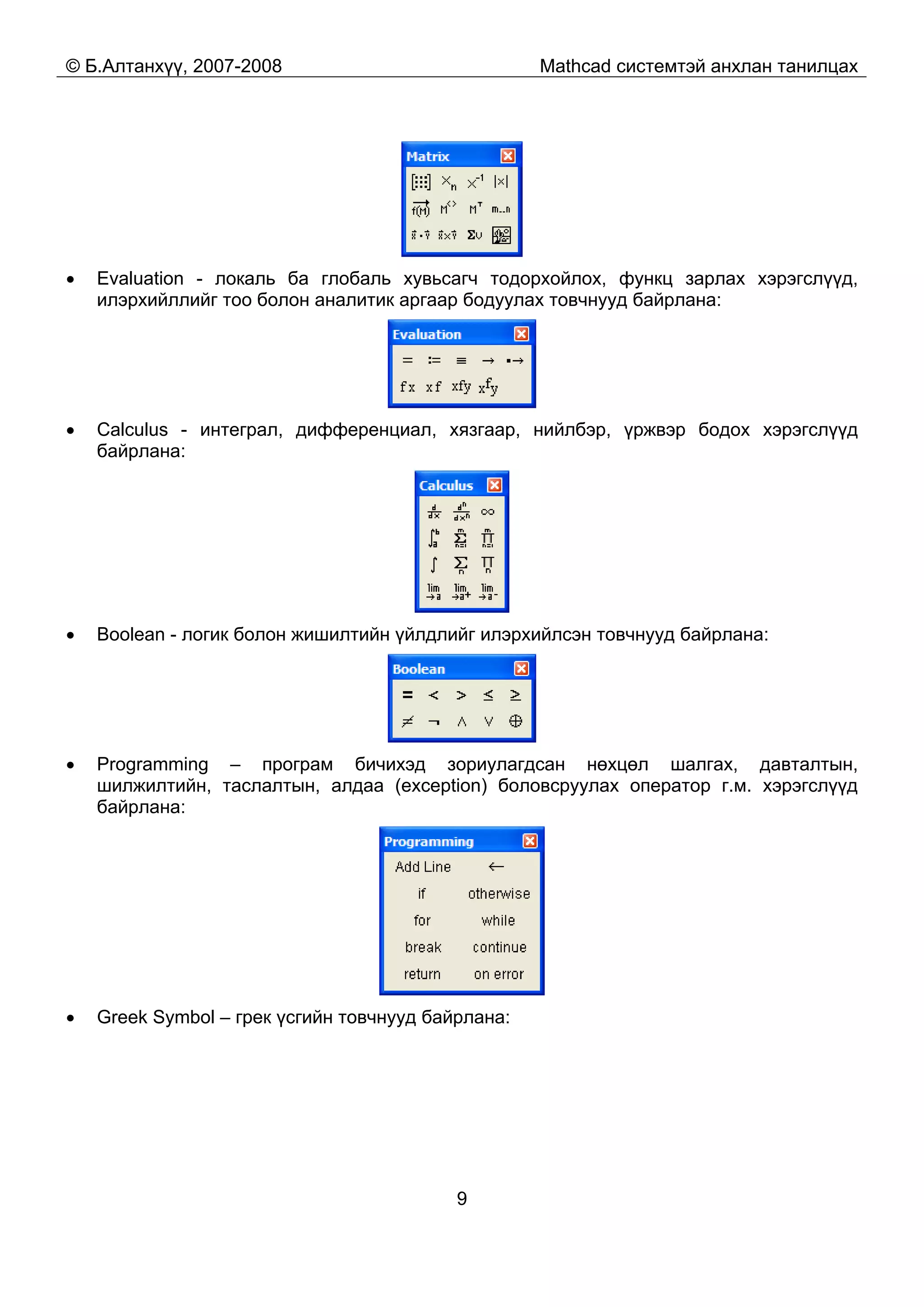 © Б.Алтанхүү, 2007-2008 Mathcad системтэй анхлан танилцах
9
• Evaluation - локаль ба глобаль хувьсагч тодорхойлох, функц зарлах хэрэгслүүд,
илэрхийллийг тоо болон аналитик аргаар бодуулах товчнууд байрлана:
• Calculus - интеграл, дифференциал, хязгаар, нийлбэр, үржвэр бодох хэрэгслүүд
байрлана:
• Boolean - логик болон жишилтийн үйлдлийг илэрхийлсэн товчнууд байрлана:
• Programming – програм бичихэд зориулагдсан нөхцөл шалгах, давталтын,
шилжилтийн, таслалтын, алдаа (exception) боловсруулах оператор г.м. хэрэгслүүд
байрлана:
• Greek Symbol – грек үсгийн товчнууд байрлана:
 
