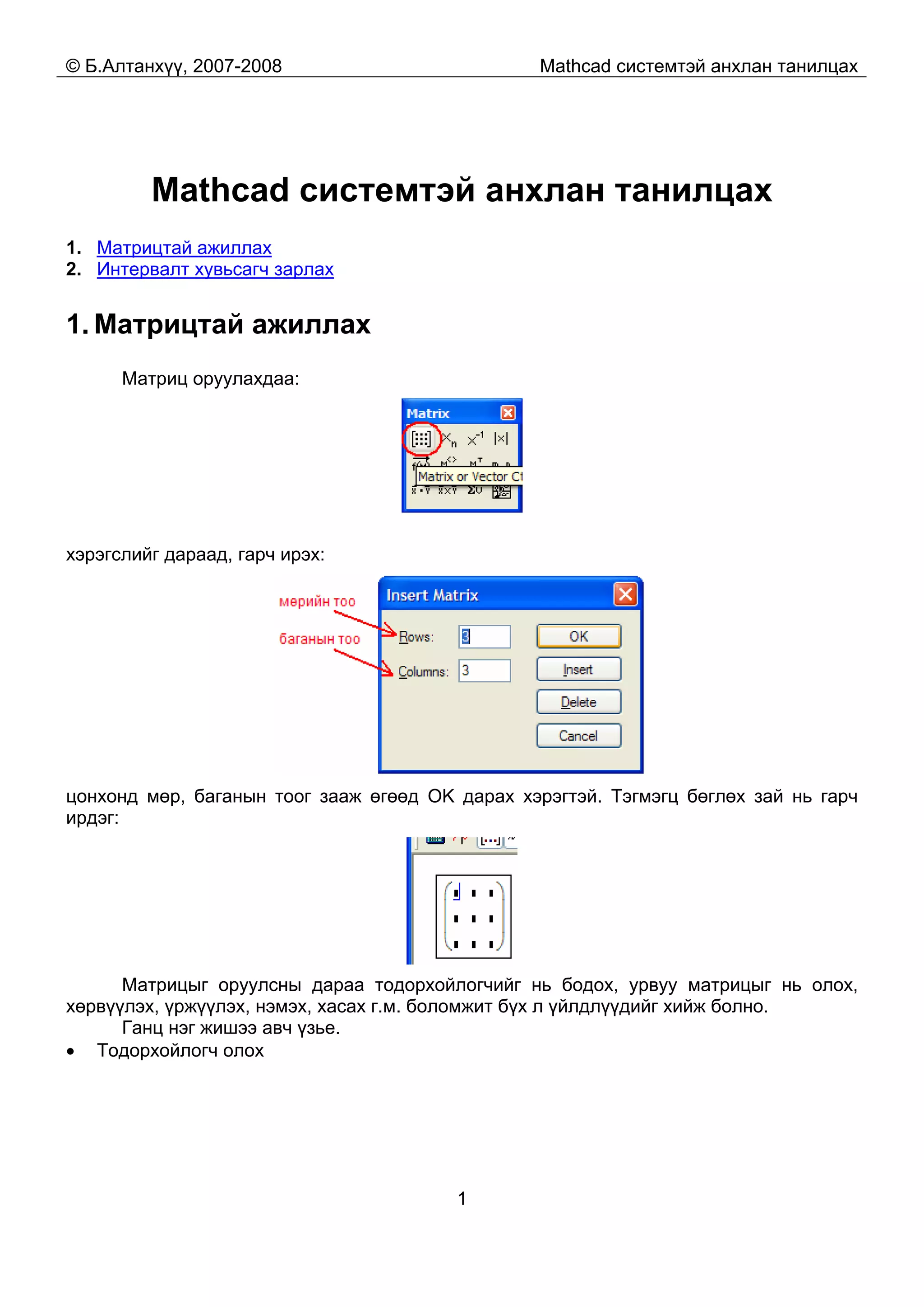 © Б.Алтанхүү, 2007-2008 Mathcad системтэй анхлан танилцах
1
Mathcad системтэй анхлан танилцах
1. Матрицтай ажиллах
2. Интервалт хувьсагч зарлах
1. Матрицтай ажиллах
Матриц оруулахдаа:
хэрэгслийг дараад, гарч ирэх:
цонхонд мөр, баганын тоог зааж өгөөд OK дарах хэрэгтэй. Тэгмэгц бөглөх зай нь гарч
ирдэг:
Матрицыг оруулсны дараа тодорхойлогчийг нь бодох, урвуу матрицыг нь олох,
хөрвүүлэх, үржүүлэх, нэмэх, хасах г.м. боломжит бүх л үйлдлүүдийг хийж болно.
Ганц нэг жишээ авч үзье.
• Тодорхойлогч олох
 