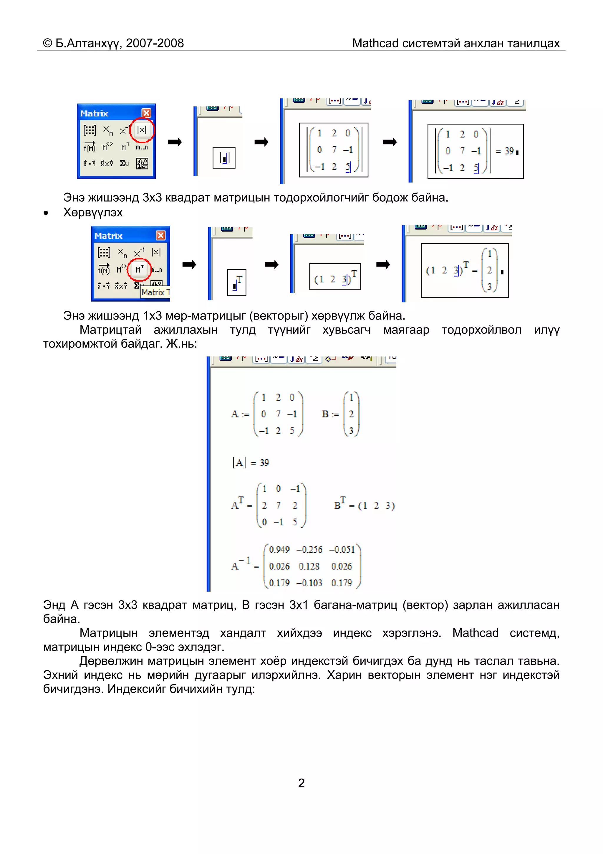 © Б.Алтанхүү, 2007-2008 Mathcad системтэй анхлан танилцах
2
Энэ жишээнд 3x3 квадрат матрицын тодорхойлогчийг бодож байна.
• Хөрвүүлэх
Энэ жишээнд 1x3 мөр-матрицыг (векторыг) хөрвүүлж байна.
Матрицтай ажиллахын тулд түүнийг хувьсагч маягаар тодорхойлвол илүү
тохиромжтой байдаг. Ж.нь:
Энд A гэсэн 3x3 квадрат матриц, B гэсэн 3x1 багана-матриц (вектор) зарлан ажилласан
байна.
Матрицын элементэд хандалт хийхдээ индекс хэрэглэнэ. Mathcad системд,
матрицын индекс 0-ээс эхлэдэг.
Дөрвөлжин матрицын элемент хоёр индекстэй бичигдэх ба дунд нь таслал тавьна.
Эхний индекс нь мөрийн дугаарыг илэрхийлнэ. Харин векторын элемент нэг индекстэй
бичигдэнэ. Индексийг бичихийн тулд:
 