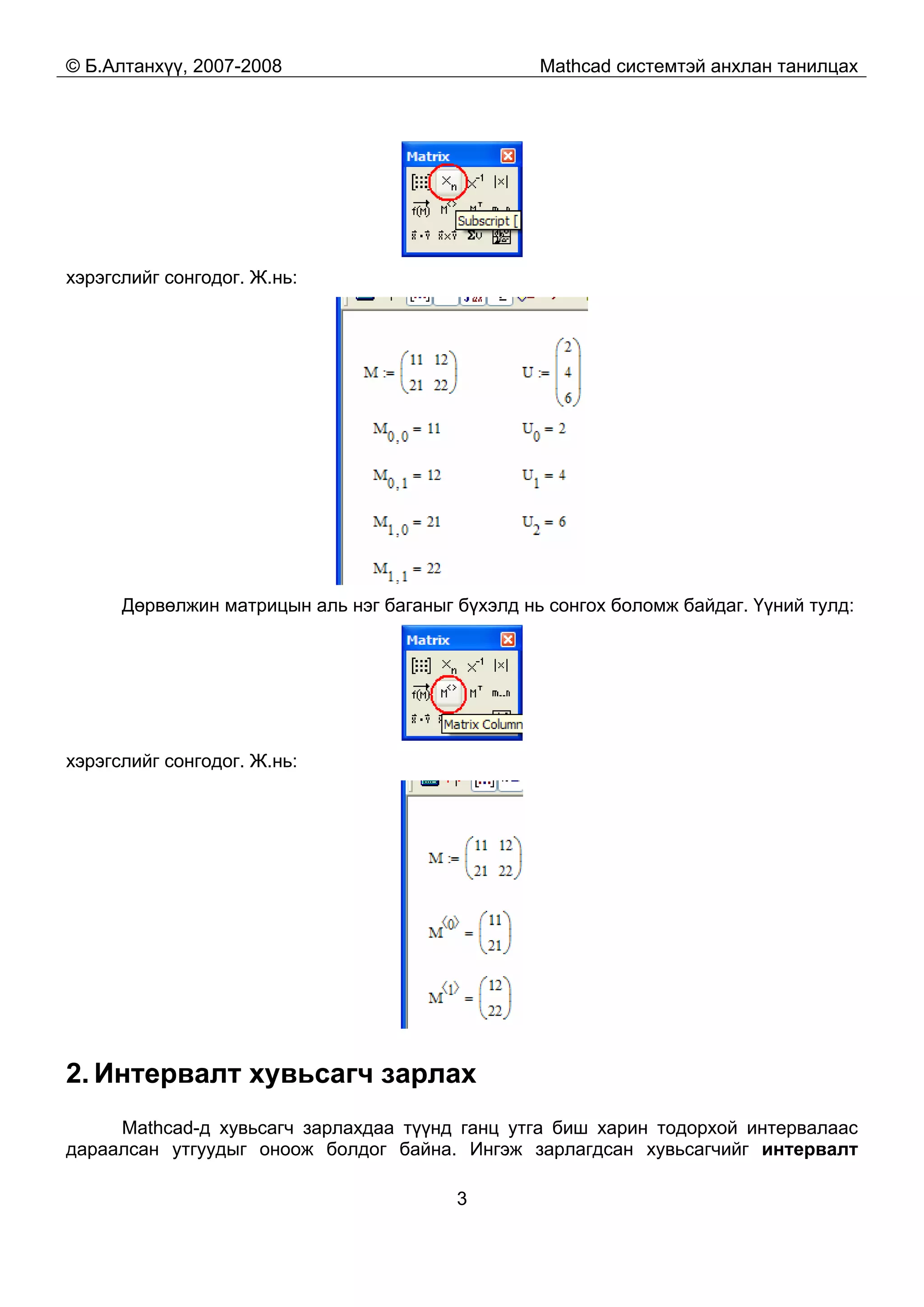 © Б.Алтанхүү, 2007-2008 Mathcad системтэй анхлан танилцах
3
хэрэгслийг сонгодог. Ж.нь:
Дөрвөлжин матрицын аль нэг баганыг бүхэлд нь сонгох боломж байдаг. Үүний тулд:
хэрэгслийг сонгодог. Ж.нь:
2. Интервалт хувьсагч зарлах
Mathcad-д хувьсагч зарлахдаа түүнд ганц утга биш харин тодорхой интервалаас
дараалсан утгуудыг оноож болдог байна. Ингэж зарлагдсан хувьсагчийг интервалт
 