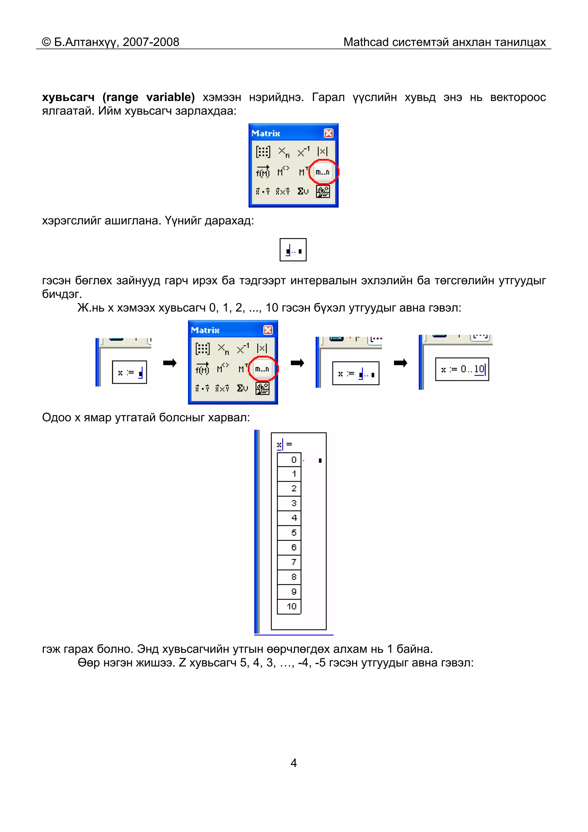 © Б.Алтанхүү, 2007-2008 Mathcad системтэй анхлан танилцах
4
хувьсагч (range variable) хэмээн нэрийднэ. Гарал үүслийн хувьд энэ нь вектороос
ялгаатай. Ийм хувьсагч зарлахдаа:
хэрэгслийг ашиглана. Үүнийг дарахад:
гэсэн бөглөх зайнууд гарч ирэх ба тэдгээрт интервалын эхлэлийн ба төгсгөлийн утгуудыг
бичдэг.
Ж.нь x хэмээх хувьсагч 0, 1, 2, ..., 10 гэсэн бүхэл утгуудыг авна гэвэл:
Одоо x ямар утгатай болсныг харвал:
гэж гарах болно. Энд хувьсагчийн утгын өөрчлөгдөх алхам нь 1 байна.
Өөр нэгэн жишээ. Z хувьсагч 5, 4, 3, …, -4, -5 гэсэн утгуудыг авна гэвэл:
 