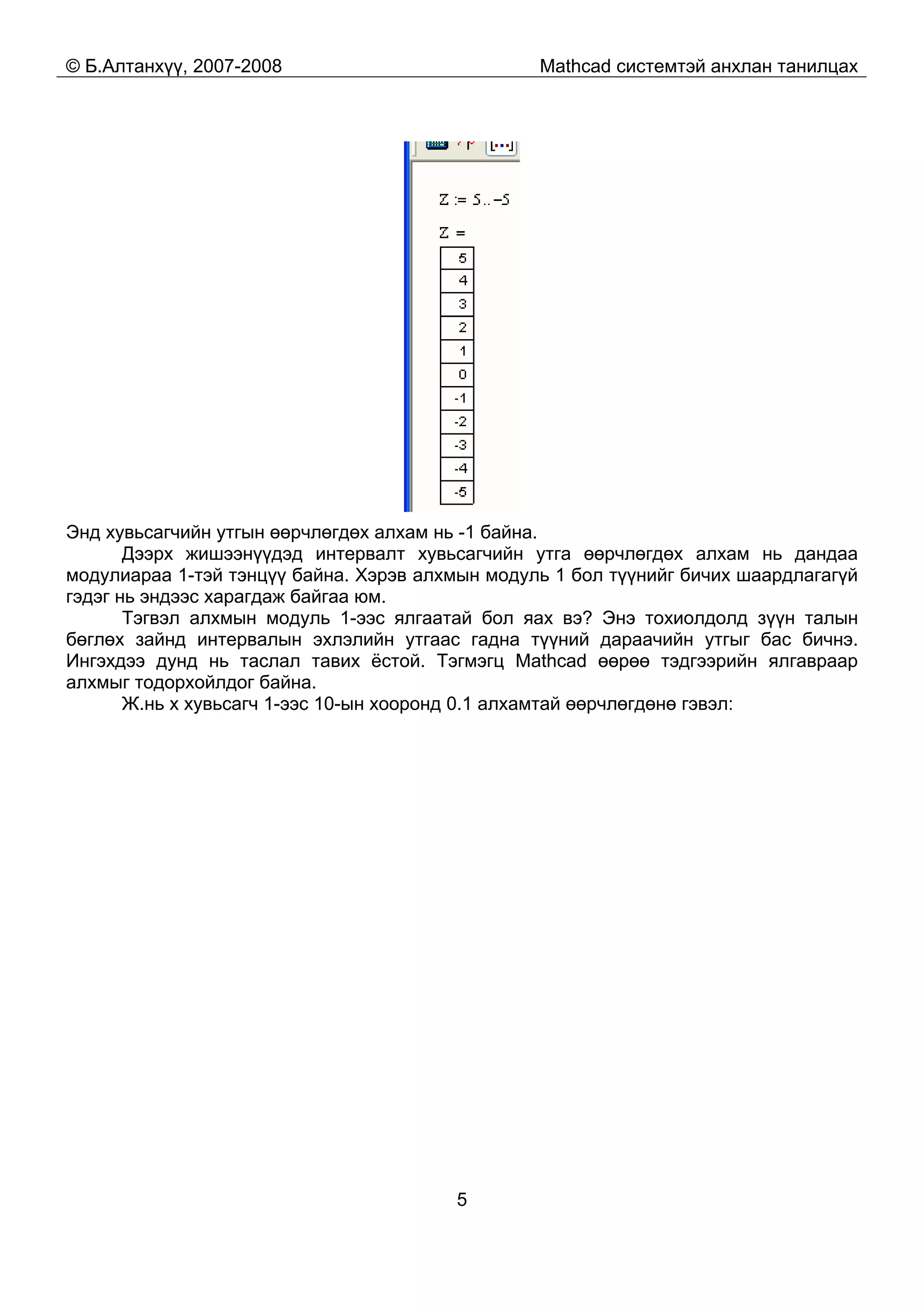 © Б.Алтанхүү, 2007-2008 Mathcad системтэй анхлан танилцах
5
Энд хувьсагчийн утгын өөрчлөгдөх алхам нь -1 байна.
Дээрх жишээнүүдэд интервалт хувьсагчийн утга өөрчлөгдөх алхам нь дандаа
модулиараа 1-тэй тэнцүү байна. Хэрэв алхмын модуль 1 бол түүнийг бичих шаардлагагүй
гэдэг нь эндээс харагдаж байгаа юм.
Тэгвэл алхмын модуль 1-ээс ялгаатай бол яах вэ? Энэ тохиолдолд зүүн талын
бөглөх зайнд интервалын эхлэлийн утгаас гадна түүний дараачийн утгыг бас бичнэ.
Ингэхдээ дунд нь таслал тавих ёстой. Тэгмэгц Mathcad өөрөө тэдгээрийн ялгавраар
алхмыг тодорхойлдог байна.
Ж.нь x хувьсагч 1-ээс 10-ын хооронд 0.1 алхамтай өөрчлөгдөнө гэвэл:
 