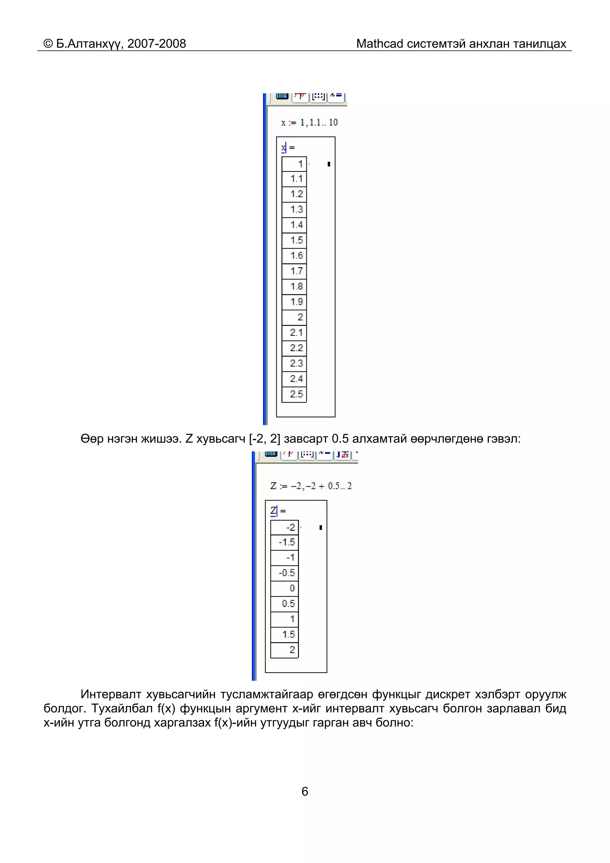 © Б.Алтанхүү, 2007-2008 Mathcad системтэй анхлан танилцах
6
Өөр нэгэн жишээ. Z хувьсагч [-2, 2] завсарт 0.5 алхамтай өөрчлөгдөнө гэвэл:
Интервалт хувьсагчийн тусламжтайгаар өгөгдсөн функцыг дискрет хэлбэрт оруулж
болдог. Тухайлбал f(x) функцын аргумент x-ийг интервалт хувьсагч болгон зарлавал бид
x-ийн утга болгонд харгалзах f(x)-ийн утгуудыг гарган авч болно:
 