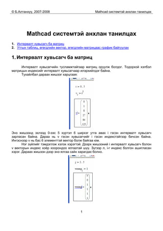 © Б.Алтанхүү, 2007-2008 Mathcad системтэй анхлан танилцах
1
Mathcad системтэй анхлан танилцах
1. Интервалт хувьсагч ба матриц
2. Утгын таблиц, өгөгдлийн вектор, өгөгдлийн матрицаас график байгуулах
1. Интервалт хувьсагч ба матриц
Интервалт хувьсагчийн тусламжтайгаар матриц оруулж болдог. Тодорхой хэлбэл
матрицын индексийг интервалт хувьсагчаар илэрхийлдэг байна.
Тухайлбал дараах жишээг харцгаая:
Энэ жишээнд эхлээд 0-ээс 5 хүртэл 6 ширхэг утга авах i гэсэн интервалт хувьсагч
зарласан байна. Дараа нь v гэсэн хувьсагчийг i гэсэн индекстэйгээр бичсэн байна.
Ингэснээр v нь бас 6 элементтэй вектор болж байгаа юм.
Нэг зүйлийг тэмдэглэж хэлэх хэрэгтэй. Дээрх жишээний i интервалт хувьсагч болон
v векторын индекс хоёр хоорондоо ялгаатай шүү. Зүгээр л, i-г индекс болгон ашигласан
хэрэг. Дараах жишээн дээр энэ ялгаа сайн харагдах болно.
 