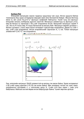 © Б.Алтанхүү, 2007-2008 Mathcad системтэй анхлан танилцах
4
Surface Plot
Өгөгдлийн матрицаас хэрхэн гадаргуу зуруулахыг авч үзье. Ингэж зуруулж байгаа
тохиолдолд бид зурах интервалаа өөрсдөө зааж өгөх боломжтой байдаг. Жишээ болгоод
өмнө нь авч үзсэн f(x,y)=x2
-y2
функцын графикийг байгуулъя. Үүний тулд энэ функцыг
өгөгдлийн матриц хэлбэрээр дүрслэх хэрэгтэй. Матрицын элементүүд нь функцын утгыг,
мөр ба багана нь харгалзан x ба y-ийг илэрхийлэх ёстой. Өгөгдлийн матрицын нэрийг F
гэе. Энэ нь N тооны мөр, N тооны баганатай кв матриц байг. Матрицын мөрийн дугаарыг i,
баганы дугаарыг j гэсэн эерэг бүхэл интервалт хувьсагчаар илэрхийлье. Дараа нь x-ийг i-
ээр, y-ийг j-ээр илэрхийлье. Ингэж илэрхийлснийг харгалзан Xi, Yj гэе. Тэгвэл матрицын
элементийг Fij=Xi
2
-Yj
2
гэж илэрхийлнэ:
Энд, өгөгдлийн матрицыг 20x20 элементтэй кв матриц гэж авсан байна. Зурах интервалыг
x ба y-ийн хувьд адилхан [-10,10] гэж өгсөн байна. Мөн анхаарал татсан нэг зүйл гэвэл,
координатын системийн x, y тэнхлэгийн дагуу Xi, Yj-ийн утга биш харин i, j-ийн утга
байрлажээ. Mathcad систем өөрөө ингэж байрлуулдаг байна. Үүнийг өөрчлөх аргагүй.
 