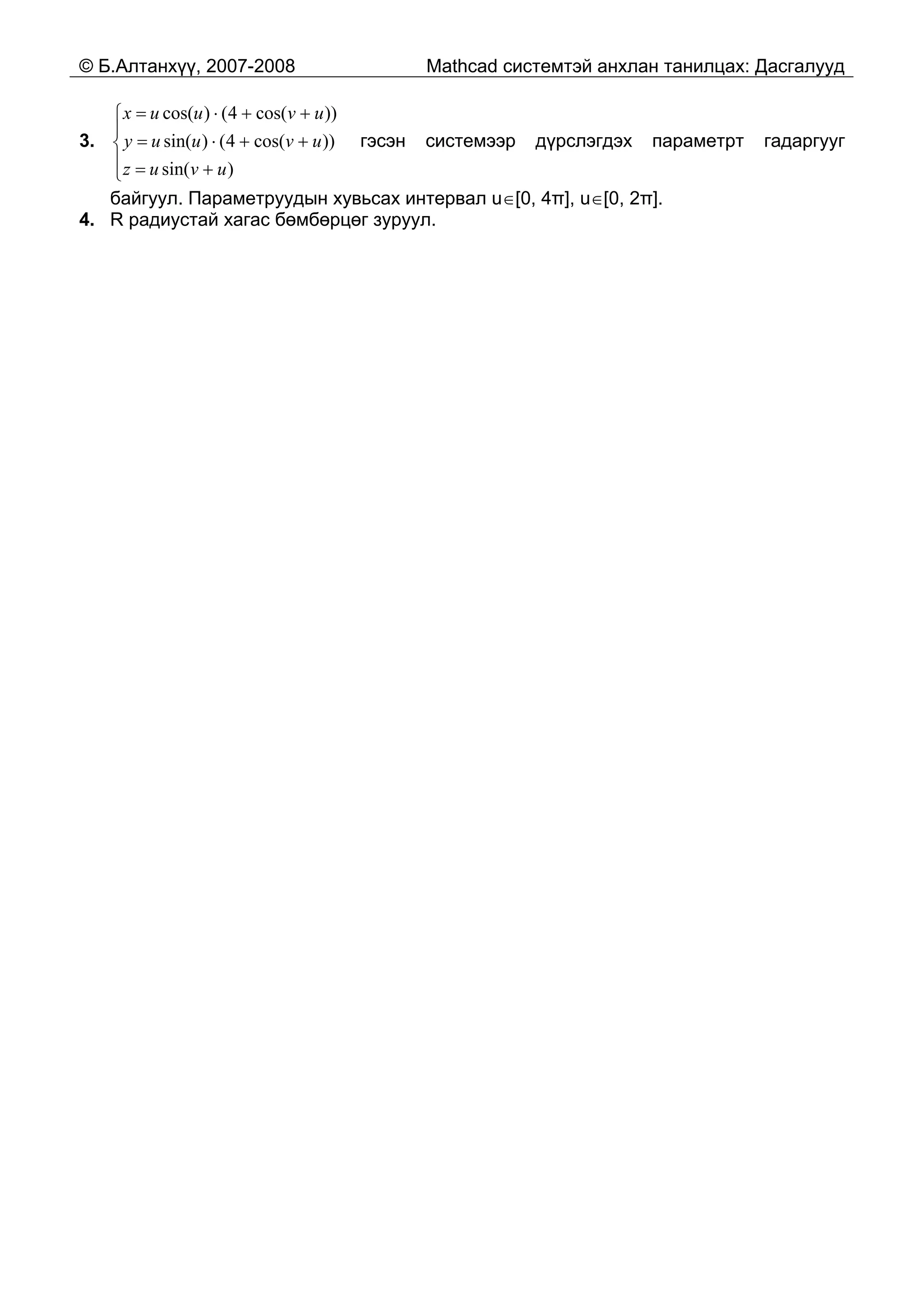 © Б.Алтанхүү, 2007-2008 Mathcad системтэй анхлан танилцах: Дасгалууд
3. гэсэн системээр дүрслэгдэх параметрт гадаргууг
байгуул. Параметруудын хувьсах интервал u∈[0, 4π], u∈[0, 2π].
⎪
⎩
⎪
⎨
⎧
+=
++⋅=
++⋅=
)sin(
))cos(4()sin(
))cos(4()cos(
uvuz
uvuuy
uvuux
4. R радиустай хагас бөмбөрцөг зуруул.
 