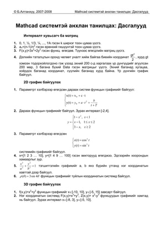 © Б.Алтанхүү, 2007-2008 Mathcad системтэй анхлан танилцах: Дасгалууд
Mathcad системтэй анхлан танилцах: Дасгалууд
Интервалт хувьсагч ба матриц
1. 0, 1, ½, 1/3, ¼, ..., 1/k гэсэн k ширхэг тоон цуваа үүсгэ.
2. an=(n-1)/n2
гэсэн ерөнхий гишүүнтэй тоон цуваа үүсгэ.
3. F(x,y)=3x2
+2y2
гэсэн функц өгөгдөв. Түүнээс өгөгдлийн матриц үүсгэ.
4. Дэлхийн таталцлын оронд чөлөөт уналт хийж байгаа биеийн координат
2
gt
2
, хурд gt
хэмээн тодорхойлогдоно гэж үзээд эхний 200 с-д харгалзах үр дүнгүүдийг агуулсан
200 мөр, 3 багана бүхий Data гэсэн матрицыг үүсгэ. Эхний баганад хугацаа,
хоёрдох баганад координат, сүүлийн баганад хурд байна. Үр дүнгийн график
байгуул.
2D график байгуулах
1. Параметрт хэлбэрээр өгөгдсөн дараах систем функцын графикийг байгуул:
⎪⎩
⎪
⎨
⎧
+
+⋅+=
⋅+=
Tt
b
tay 2
0
0
y(t)
tcxx(t)
2. Дараах функцын графикийг байгуул. Зурах интервал [-2,4].
⎪
⎩
⎪
⎨
⎧
≥−
≤≤−
<−
=
2,3
21,1
1,1 2
xx
xx
xx
y
3. Параметрт хэлбэрээр өгөгдсөн
⎪⎩
⎪
⎨
⎧
=
=
tty
ttx
3
3
sin)(
cos)(
системийн графикийг байгуул.
4. x=[1 2 3 … 10], y=[1 4 9 … 100] гэсэн векторууд өгөгджээ. Эдгээрийн хоорондын
хамаарлыг зур.
5. 12
2
2
2
=+
b
y
a
x
тэгшитгэлийн графикийг a, b янз бүрийн утганд нэг координатын
хавтгай дээр байгуул.
6. θθρ 4sin3)( = функцын графикийг туйлын координатын системд байгуул.
3D график байгуулах
1. f(x,y)=x2
+y2
функцын графикийг x∈[-10, 10], y∈[-5, 15] завсарт байгуул.
2. Нэг координатын системд F(x,y)=x3
+y3
, Z(x,y)= x2
-y3
функцуудын графикийг хамтад
нь байгуул. Зурах интервал x∈[-8, 3], y∈[-5, 10].
 