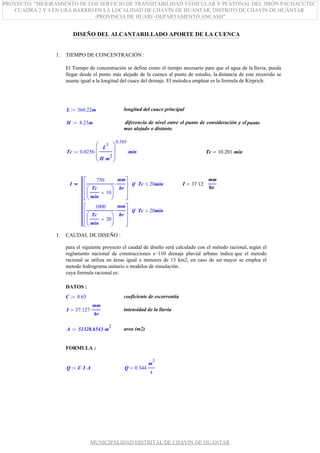 Tc 0.0256
L
3
H m
2
⋅
⎛
⎜
⎜
⎝
⎞
⎟
⎟
⎠
I
750
Tc
min
10+
⎛
⎜
⎝
⎞
⎟
⎠
mm
hr
⋅
⎡
⎢
⎢
⎣
⎤
⎥
⎥
⎦
Tc 20min≤if
1000
Tc
min
20+
⎛
⎜
⎝
⎞
⎟
⎠
mm
hr
⋅
⎡
⎢
⎢
⎣
⎤
⎥
⎥
⎦
Tc 20min>if
I 37.127
mm
A 51328.6543 m
2
Q C I⋅ A⋅:= Q 0.344
m
3
s
=
MUNICIPALIDAD DISTRITAL DE CHAVIN DE HUANTAR
PROYECTO: "MEJORAMIENTO DE LOS SERVICIO DE TRANSITABILIDAD VEHICULAR Y PEATONAL DEL JIRÓN PACHACUTEC
CUADRA 2 Y 4 EN URA BARRIO EN LA LOCALIDAD DE CHAVÍN DE HUÁNTAR, DISTRITO DE CHAVÍN DE HUÁNTAR
-PROVINCIA DE HUARI -DEPARTAMENTO ANCASH"
DISEÑO DEL ALCANTARILLADO APORTE DE LA CUENCA
1. TIEMPO DE CONCENTRACIÓN :
El Tiempo de concentración se define como el tiempo necesario para que el agua de la lluvia, pueda
llegar desde el punto más alejado de la cuenca al punto de estudio, la distancia de este recorrido se
asume igual a la longitud del cuace del drenaje. El metodoa emplear es la formula de Kirprich:
L := 360.22m
0.385
Tc = 10.20:=
:=
⋅ ⋅min
mm
longitud del cauce principal
Tc = 1⋅min
H := 8.23m diferencia de nivel entre el punto de consideración y el punto
mas alejado o distante.
para el siguiente proyecto el caudal de diseño será calculado con el método racional, según el
reglamento nacional de construcciones s−110 drenaje pluvial urbano indica que el metodo
racional se utiliza en áreas igual o menores de 13 km2, en caso de ser mayor se emplea el
metodo hidrograma unitario o modelos de simulación.
cuya formula racional es:
1. CAUDAL DE DISEÑO :
:= 37 12
= ⋅ intensidad de la lluvia
hr
:= ⋅ area (m2)
DATOS :
C := 0.65 coeficiente de escorrentia
FORMULA :
=
hr
: I =
 