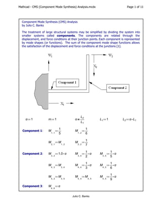 Mathcad - CMS (Component Mode Synthesis) Analysis.mcdx Page 1 of 11
Component Mode Synthesis (CMS) Analysis
by Julio C. Banks
The treatment of large structural systems may be simplified by dividing the system into
smaller systems called components. The components are related through the
displacement, and force conditions at their junction points. Each component is represented
by mode shapes (or functions). The sum of the component mode shape functions allows
the satisfaction of the displacement and force conditions at the junctions [1].
≔
α 1 ≔
m 1 ＝
α ―
L2
L1
≔
L1 1 ≔
L2 ⋅
α L1
Component 1: ≔
M
,
1 1
―
1
5
≔
M
,
1 2
―
1
6
≔
M
,
2 1
M
,
1 2
≔
M
,
2 2
―
1
7
Component 2: ≔
M
,
3 3
⋅
1.0 α ≔
M
,
3 4
⋅
―
1
2
α ≔
M
,
3 5
⋅
―
1
5
α
≔
M
,
4 3
M
,
3 4
≔
M
,
4 4
⋅
―
1
3
α ≔
M
,
4 5
⋅
―
1
6
α
≔
M
,
5 3
M
,
3 5
≔
M
,
5 4
M
,
4 5
≔
M
,
5 5
⋅
―
1
9
α
Component 3: ≔
M
,
6 6
α
Julio C. Banks
 