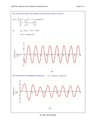 MathCAD - Damped, Forced Vibrations (JCB-edited).xmcd Page 3 of 4
Now consider the steady state component of the vibrations which is given by:
uss t( )
P
k
1
1
Ω
2
ωn
2









2 i β
Ω
ωn









 exp i Ω t( )
Let AH Φ δst 1.415 0.597i
uss t( ) AH exp i Ω t( )
0 5 10 15 20 25 30 35 40 45 50
2
1
1
2
Time
Displacement
Im uss t( ) 
t
Now combine the two displacement components u t( ) Im ut t( )  Im uss t( ) 
0 10 20 30 40 50
3
2
1
1
2
3
Time
Displacement
u t( )
t
Dr. Glenn Rix Web Site
 