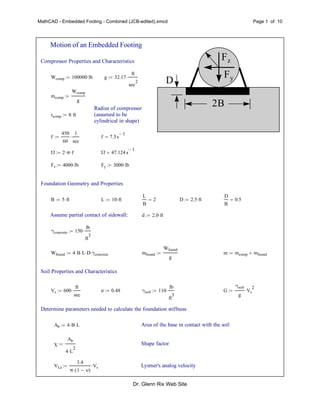 MathCAD - Embedded Footing - Combined (JCB-edited).xmcd Page 1 of 10
Motion of an Embedded Footing
Fz
Fy
2B
D
Compressor Properties and Characteristics
Wcomp 100000 lb g 32.17
ft
sec
2

mcomp
Wcomp
g

Radius of compressor
(assumed to be
cylindrical in shape)
rcomp 8 ft
f
450
60
1
sec
 f 7.5s
1

Ω 2 π f Ω 47.124 s
1

Fz 4000 lb Fy 3000 lb
Foundation Geometry and Properties
B 5 ft L 10 ft
L
B
2 D 2.5 ft
D
B
0.5
Assume partial contact of sidewall: d 2.0 ft
γconcrete 150
lb
ft
3

Wfound 4 B L D γconcrete mfound
Wfound
g
 m mcomp mfound
Soil Properties and Characteristics
Vs 600
ft
sec
 ν 0.48 γsoil 110
lb
ft
3
 G
γsoil
g
Vs
2

Determine parameters needed to calculate the foundation stiffness
Ab 4 B L Area of the base in contact with the soil
χ
Ab
4 L
2

 Shape factor
VLa
3.4
π 1 ν( )
Vs Lysmer's analog velocity
Dr. Glenn Rix Web Site
 