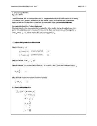 Mathcad - Synchronicity Algorithm.xmcd Page 1 of 6
ASynchronicity Algorithm
by Julio C. Banks
The synchronicity time or common time of two (2) independent and asynchronous events can be readily
completed in a four (4) steps algorithm to be described in this article.Additionally, two (2) illustrative
examples are also provided for completeness of presentation of the Synchronicity Algorithm.
SynchronicityAlgorithm ProblemStatement
Create an algorithm (i.e., a procedure) which allows the determination of a synchronicity (or common)
period of two (2) independent and asynchronous events. Each asynchronous event has a period ta
and tb where tb ta
 . Name the resulting synchronicity period, Tc .
1.0 SynchronicityAlgorithm Development
Step1: Choose t
2
t
1
>
t
2
max ta tb
,
( )
= (maximum period) 1
( )
t
1
min ta tb
,
( )
= (Minimum period) 2
( )
Step2: Calculate Δt t
2
t
1
-
= 3
( )
Step3: Calculate the number of time-difference, Δt, in cycles 1 and 2 describing the largest period, t
2
Ν
2
t
2
Δt
= 4
( )
Step4: Finally the synchronization or common period is
Tc Ν
2
t
1

= 5
( )
2.0 SynchronicityAlgorithm
Tc ta tb
,
( ) t
2
max ta tb
,
( )

t
1
min ta tb
,
( )

Δt t
2
t
1
-

Ν
2
t
2
Δt

Tc
t
2
Δt

=
 