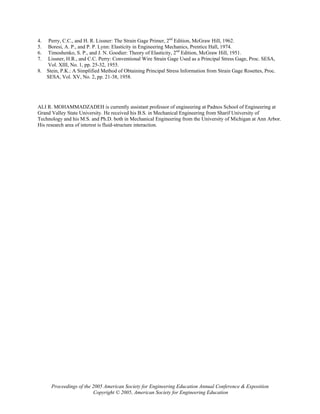4. Perry, C.C., and H. R. Lissner: The Strain Gage Primer, 2nd
Edition, McGraw Hill, 1962.
5. Boresi, A. P., and P. P. Lynn: Elasticity in Engineering Mechanics, Prentice Hall, 1974.
6. Timoshenko, S. P., and J. N. Goodier: Theory of Elasticity, 2nd
Edition, McGraw Hill, 1951.
7. Lissner, H.R., and C.C. Perry: Conventional Wire Strain Gage Used as a Principal Stress Gage, Proc. SESA,
Vol. XIII, No. 1, pp. 25-32, 1955.
8. Stein, P.K.: A Simplified Method of Obtaining Principal Stress Information from Strain Gage Rosettes, Proc.
SESA, Vol. XV, No. 2, pp. 21-38, 1958.
ALI R. MOHAMMADZADEH is currently assistant professor of engineering at Padnos School of Engineering at
Grand Valley State University. He received his B.S. in Mechanical Engineering from Sharif University of
Technology and his M.S. and Ph.D. both in Mechanical Engineering from the University of Michigan at Ann Arbor.
His research area of interest is fluid-structure interaction.
Proceedings of the 2005 American Society for Engineering Education Annual Conference & Exposition
Copyright © 2005, American Society for Engineering Education
 