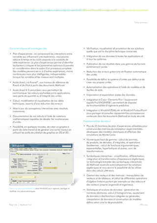 PTC.comPage 2/6 | Mathcad 15.0
Fiche technique
Gérez vos documents Mathcad dans Windchill pour capturer, partager et
réutiliser vos calculs techniques.
Caractéristiques et avantages clés
•	 Plan d’expériences : en comprenant les interactions entre
variables qui influencent une expérience, vous pouvez
réduire le temps et les coûts associés à la conduite de
cette expérience. Le plan d’expériences permet d’identifier
les facteurs critiques et les paramètres optimaux à prendre
en considération dans le cadre d’un processus complexe.
Ses modèles peuvent servir à d’autres expériences, moins
nombreuses mais plus intelligentes, indispensables
lorsque les variables et les niveaux sont multiples.
•	 Accès direct, via Knovel®
, aux travaux de référence de
Roark et de Hick à partir des documents Mathcad.
•	 Accès direct à Truenumbers vous permettant de
communiquer les valeurs souhaitées entre applications,
sans perte de quantité ou d’intégrité des unités.
•	 Calcul, modélisation et visualisation de vos idées
techniques, assortis d’une réduction des erreurs.
•	 Mise à jour de conceptions interactives avec résultats
instantanés.
•	 Documentation de vos calculs à l’aide de notations
mathématiques capables de déceler les incohérences
d’unités.
•	 Possibilité, en quelques minutes, de créer un graphe à
partir de votre travail et de générer une sortie traceur en
utilisant les outils de création de graphes en 2D et 3D.
•	 Vérification, visualisation et annotation de vos solutions
quelle que soit la discipline technique concernée.
•	 Intégration de vos données à toutes les applications et
à tous les systèmes.
•	 Publication de vos résultats dans une gamme de formats
extrêmement variée.
•	 Réduction des erreurs grâce à la vérification automatique
des unités.
•	 Possibilité de définir le système d’unités par défaut et de
créer vos propres unités.
•	 Automatisation des opérations à l’aide de modèles et de
feuilles de style.
•	 Importation et exportation aisées des données.
•	 Intégration à Creo™ Elements/Pro™ (auparavant
appelé Pro/ENGINEER®
) permettant de disposer
de fonctionnalités d’ingénierie prédictive.
•	 Intégration à Windchill PDMLink®
et Windchill ProductPoint®
pour partager et consulter rapidement les connaissances
contenues dans les documents Mathcad en toute sécurité.
Fonctionnalités de calcul
•	 Plus de 25 fonctions de plan d’expériences utilisables pour
construire des matrices de conception expérimentales,
développer des modèles statistiques et effectuer des
simulations de Monte Carlo.
•	 Numériques haut de gamme : calcul de sommes,
de produits, de dérivées, d’intégrales, et opérations
booléennes ; calcul de fonctions trigonométriques,
exponentielles, hyperboliques et autres, suivi de
transformations.
•	 Symboliques interactives : simplification, différentiation,
intégration et transformation d’expressions algébriques.
La technologie brevetée des symboliques interactives
de Mathcad recalcule automatiquement les solutions
algébriques et vous donne la possibilité de les utiliser
dans des calculs ultérieurs.
•	 Gestion des vecteurs et des matrices : manipulation de
vecteurs et de tableaux, et calcul de différentes opérations
d’algèbre linéaire portant par exemple sur des valeurs et
des vecteurs propres (eigenvals et eigenvecs).
•	 Statistiques et analyse de données : génération de
nombres aléatoires, calcul d’histogrammes, ajustement
de données à des fonctions intégrées ou générales,
interpolation de données et construction de modèles
définis selon une loi de probabilité.
 