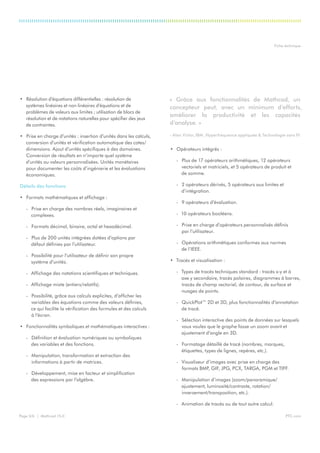 PTC.comPage 3/6 | Mathcad 15.0
Fiche technique
•	 Résolution d’équations différentielles : résolution de
systèmes linéaires et non linéaires d’équations et de
problèmes de valeurs aux limites ; utilisation de blocs de
résolution et de notations naturelles pour spécifier des jeux
de contraintes.
•	 Prise en charge d’unités : insertion d’unités dans les calculs,
conversion d’unités et vérification automatique des cotes/
dimensions. Ajout d’unités spécifiques à des domaines.
Conversion de résultats en n’importe quel système
d’unités ou valeurs personnalisées. Unités monétaires
pour documenter les coûts d’ingénierie et les évaluations
économiques.
Détails des fonctions
•	 Formats mathématiques et affichage :
-- Prise en charge des nombres réels, imaginaires et
complexes.
-- Formats décimal, binaire, octal et hexadécimal.
-- Plus de 200 unités intégrées dotées d’options par
défaut définies par l’utilisateur.
-- Possibilité pour l’utilisateur de définir son propre
système d’unités.
-- Affichage des notations scientifiques et techniques.
-- Affichage mixte (entiers/relatifs).
-- Possibilité, grâce aux calculs explicites, d’afficher les
variables des équations comme des valeurs définies,
ce qui facilite la vérification des formules et des calculs
à l’écran.
•	 Fonctionnalités symboliques et mathématiques interactives :
-- Définition et évaluation numériques ou symboliques
des variables et des fonctions.
-- Manipulation, transformation et extraction des
informations à partir de matrices.
-- Développement, mise en facteur et simplification
des expressions par l’algèbre.
•	 Opérateurs intégrés :
-- Plus de 17 opérateurs arithmétiques, 12 opérateurs
vectoriels et matriciels, et 5 opérateurs de produit et
de somme.
-- 2 opérateurs dérivés, 5 opérateurs aux limites et
d’intégration.
-- 9 opérateurs d’évaluation.
-- 10 opérateurs booléens.
-- Prise en charge d’opérateurs personnalisés définis
par l’utilisateur.
-- Opérations arithmétiques conformes aux normes
de l’IEEE.
•	 Tracés et visualisation :
-- Types de tracés techniques standard : tracés x-y et à
axe y secondaire, tracés polaires, diagrammes à barres,
tracés de champ vectoriel, de contour, de surface et
nuages de points.
-- QuickPlot™ 2D et 3D, plus fonctionnalités d’annotation
de tracé.
-- Sélection interactive des points de données sur lesquels
vous voulez que le graphe fasse un zoom avant et
ajustement d’angle en 3D.
-- Formatage détaillé de tracé (nombres, marques,
étiquettes, types de lignes, repères, etc.).
-- Visualiseur d’images avec prise en charge des
formats BMP, GIF, JPG, PCX, TARGA, PGM et TIFF.
-- Manipulation d’images (zoom/panoramique/
ajustement, luminosité/contraste, rotation/
inversement/transposition, etc.).
-- Animation de tracés ou de tout autre calcul.
« Grâce aux fonctionnalités de Mathcad, un
concepteur peut, avec un minimum d’efforts,
améliorer la productivité et les capacités
d’analyse. »
- Alan Victor, IBM, Hyperfréquence appliquée & Technologie sans fil
 