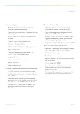 PTC.comPage 4/6 | Mathcad 15.0
Fiche technique
•	 Fonctions intégrées :
-- Plus de 80 fonctions mathématiques de base et
10 fonctions de transformée discrète.
-- Plus de 110 fonctions statistiques, d’analyse de données
et de probabilité.
-- 18 solveurs d’équations différentielles et différentielles
partielles.
-- Plus de 25 fonctions de plan d’expériences.
-- 28 fonctions d’accès aux fichiers.
-- 14 fonctions utilisant des chaînes ou des expressions.
-- 18 fonctions financières.
-- 13 fonctions de symboliques, dont « numer » et
« denom », pour les calculs algébriques.
-- Analyse de données.
-- Traitement des signaux et des images.
-- Matrices vectorielles.
-- Plus 600 autres fonctions.
•	 Capacité d’extension et personnalisation des applications :
-- Format de fichier XML natif pour intégration simple.
-- Possibilité d’ajouter des fonctions créées par l’utilisateur
en C ou C++.
-- Possibilité d’intégrer, relier et automatiser n’importe
quelle application conforme à OLE ou contrôle ActiveX
dans Mathcad à l’aide de VBScript™ ou de JScript™.
-- Utilisation de OLE Automation et Visual Basic®
pour
développer des solutions incorporant des calculs
Mathcad.
•	 Fonctionnalités de résolution :
-- 7 fonctions intégrées pour résoudre les systèmes
linéaires et non linéaires et trouver les racines.
-- 18 fonctions intégrées pour résoudre les équations
différentielles et différentielles partielles.
-- Notation des blocs de résolution servant à résoudre
les systèmes d’équations linéaires, non linéaires et
différentielles, ainsi que les contraintes.
-- Programmation et paramétrage pour solutions répétées.
•	 Fonctions d’édition de texte et de document :
-- Vérificateur d’orthographe personnalisable disposant
d’une base de données de termes techniques.
-- Modèles et feuilles de style.
-- Hyperliens.
-- Options « Masquer » et « Développer » et verrouillage
par mot de passe.
-- Prise en charge d’UNICODE.
-- Police de caractères mathématiques permettant
l’insertion directe de formules dans les portions
de texte du document.
-- En-têtes et pieds de page pouvant être personnalisés
pour créer un document à l’aspect professionnel.
 