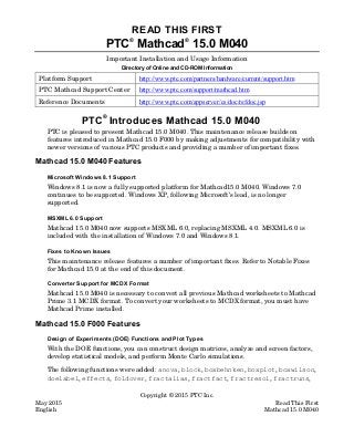 Copyright © 2015 PTC Inc.
May 2015 Read This First
English Mathcad 15.0 M040
READ THIS FIRST
PTC
®
Mathcad
®
15.0 M040
Important Installation and Usage Information
Directory of Online and CD-ROM Information
Platform Support http://www.ptc.com/partners/hardware/current/support.htm
PTC Mathcad Support Center http://www.ptc.com/support/mathcad.htm
Reference Documents http://www.ptc.com/appserver/cs/doc/refdoc.jsp
PTC
®
Introduces Mathcad 15.0 M040
PTC is pleased to present Mathcad 15.0 M040. This maintenance release builds on
features introduced in Mathcad 15.0 F000 by making adjustments for compatibility with
newer versions of various PTC products and providing a number of important fixes.
Mathcad 15.0 M040 Features
Microsoft Windows 8.1 Support
Windows 8.1 is now a fully supported platform for Mathcad15.0 M040. Windows 7.0
continues to be supported. Windows XP, following Microsoft’s lead, is no longer
supported.
MSXML 6.0 Support
Mathcad 15.0 M040 now supports MSXML 6.0, replacing MSXML 4.0. MSXML 6.0 is
included with the installation of Windows 7.0 and Windows 8.1.
Fixes to Known Issues
This maintenance release features a number of important fixes. Refer to Notable Fixes
for Mathcad 15.0 at the end of this document.
Converter Support for MCDX Format
Mathcad 15.0 M040 is necessary to convert all previous Mathcad worksheets to Mathcad
Prime 3.1 MCDX format. To convert your worksheets to MCDX format, you must have
Mathcad Prime installed.
Mathcad 15.0 F000 Features
Design of Experiments (DOE) Functions and Plot Types
With the DOE functions, you can construct design matrices, analyze and screen factors,
develop statistical models, and perform Monte Carlo simulations.
The following functions were added: anova, block, boxbehnken, boxplot, boxwilson,
doelabel, effects, foldover, fractalias, fractfact, fractresol, fractruns,
 