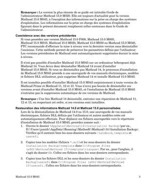 Remarque : La version la plus récente de ce guide est intitulée Guide de
l'administrateur Mathcad 15.0 M020. Elle est toujours d'actualité pour la version
Mathcad 15.0 M045, à l'exception des informations sur la prise en charge des systèmes
d'exploitation. Les informations sur la prise en charge des systèmes d'exploitation
figurant dans le présent document remplacent celles contenues dans le Guide de
l'administrateur.
Coexistence avec des versions précédentes
Si vous possédez une version Mathcad 15.0 F000, Mathcad 15.0 M005,
Mathcad 15.0 M010, Mathcad 15.0 M020, Mathcad 15.0 M030 ou Mathcad 15.0 M040,
PTC recommande d'effectuer la mise à niveau vers la dernière version sans désinstaller
l'ancienne. Cette méthode permet de préserver les paramètres définis par l'utilisateur.
Les versions précédentes de Mathcad sont automatiquement supprimées durant la mise
à niveau.
Il n'est pas possible d'installer Mathcad 15.0 M045 sur un ordinateur hébergeant déjà
Mathcad 14. Vous devez donc désinstaller Mathcad 14 avant d'installer
Mathcad 15.0 M045. Si vous ne désinstallez pas Mathcad 14, le processus d'installation
de Mathcad 15.0 M045 procède à une sauvegarde de vos manuels électroniques, modèles
et fichiers DLL utilisateur, puis supprime Mathcad 14 et installe Mathcad 15.0 M045.
Il est toutefois possible d'installer Mathcad 15.0 M045 conjointement à toute version de
Mathcad Prime et Mathcad 11, 12 et 13. Vous n'avez pas besoin de désinstaller ces
versions avant d'installer Mathcad 15.0 M045, et l'installation de Mathcad 15.0 M045
n'entraîne pas la suppression automatique de ces versions de Mathcad.
Remarque : Une fois Mathcad 14 désinstallé, exécutez une réparation de Mathcad 11,
12 et 13, en respectant cet ordre, si ces versions sont installées.
Restauration des informations Mathcad 14.0 et Mathcad 15.0 personnalisées
Lors de la désinstallation de Mathcad 14.0 ou 15.0, une sauvegarde de vos manuels
électroniques, fichiers DLL définis par l'utilisateur et autres modèles créés est
automatiquement effectuée. Pour déplacer ces fichiers sauvegardés vers le répertoire
d'installation de Mathcad 15.0 M045, procédez comme suit :
1. Ouvrez le dossier %AppData%Mathcad14Installation Backup (par ex.,
D:UsersjsmithAppDataRoamingMathsoftMathcad14Installation Backup).
Vérifiez qu'il contient bien les sous-dossiers suivants : handbook, template et
userefi.
2. Copiez tous les modèles (fichiers *.mct) et les sous-dossiers du dossier
Installation Backuptemplate dans C:Program Files
(x86)MathcadMathcad 15template<langue>. Par ex., pour l'anglais, il
s'agit du dossier EN. Collez ces fichiers dans les sous-dossiers correspondants.
3. Copiez tous les fichiers DLL et les sous-dossiers du dossier Installation
Backupuserefi dans C:Program Files (x86)MathcadMathcad
15userefi. Collez ces fichiers dans les sous-dossiers correspondants.
Mathcad 15.0 M045 3
 