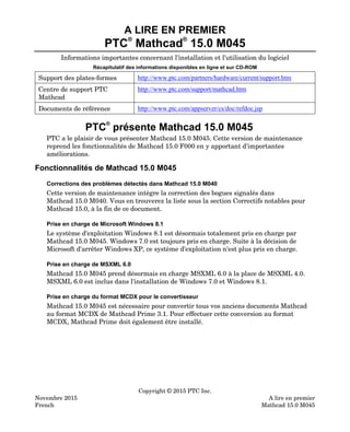 A LIRE EN PREMIER
PTC
®
Mathcad
®
15.0 M045
Informations importantes concernant l'installation et l'utilisation du logiciel
Récapitulatif des informations disponibles en ligne et sur CD-ROM
Support des plates-formes http://www.ptc.com/partners/hardware/current/support.htm
Centre de support PTC
Mathcad
http://www.ptc.com/support/mathcad.htm
Documents de référence http://www.ptc.com/appserver/cs/doc/refdoc.jsp
PTC®
présente Mathcad 15.0 M045
PTC a le plaisir de vous présenter Mathcad 15.0 M045. Cette version de maintenance
reprend les fonctionnalités de Mathcad 15.0 F000 en y apportant d'importantes
améliorations.
Fonctionnalités de Mathcad 15.0 M045
Corrections des problèmes détectés dans Mathcad 15.0 M040
Cette version de maintenance intègre la correction des bogues signalés dans
Mathcad 15.0 M040. Vous en trouverez la liste sous la section Correctifs notables pour
Mathcad 15.0, à la fin de ce document.
Prise en charge de Microsoft Windows 8.1
Le système d'exploitation Windows 8.1 est désormais totalement pris en charge par
Mathcad 15.0 M045. Windows 7.0 est toujours pris en charge. Suite à la décision de
Microsoft d'arrêter Windows XP, ce système d'exploitation n'est plus pris en charge.
Prise en charge de MSXML 6.0
Mathcad 15.0 M045 prend désormais en charge MSXML 6.0 à la place de MSXML 4.0.
MSXML 6.0 est inclus dans l'installation de Windows 7.0 et Windows 8.1.
Prise en charge du format MCDX pour le convertisseur
Mathcad 15.0 M045 est nécessaire pour convertir tous vos anciens documents Mathcad
au format MCDX de Mathcad Prime 3.1. Pour effectuer cette conversion au format
MCDX, Mathcad Prime doit également être installé.
Copyright © 2015 PTC Inc.
Novembre 2015 A lire en premier
French Mathcad 15.0 M045
 