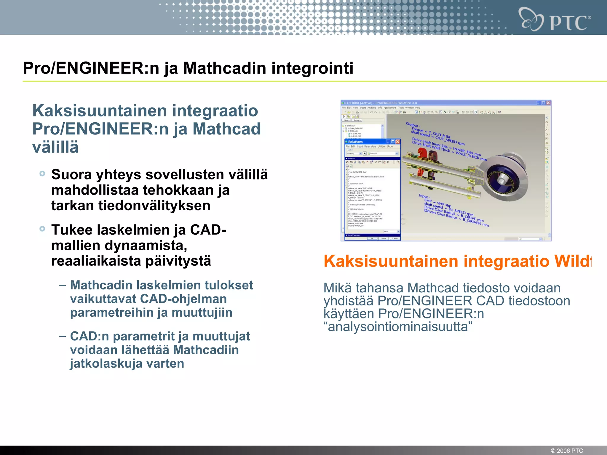Pro/ENGINEER:n ja Mathcadin integrointi

     Kaksisuuntainen integraatio
     Pro/ENGINEER:n ja Mathcad
     välillä
       Suora yhteys sovellusten välillä
       mahdollistaa tehokkaan ja
       tarkan tiedonvälityksen
       Tukee laskelmien ja CAD-
       mallien dynaamista,
       reaaliaikaista päivitystä          Kaksisuuntainen integraatio Wildfire
        – Mathcadin laskelmien tulokset   Mikä tahansa Mathcad tiedosto voidaan
          vaikuttavat CAD-ohjelman        yhdistää Pro/ENGINEER CAD tiedostoon
          parametreihin ja muuttujiin     käyttäen Pro/ENGINEER:n
                                          “analysointiominaisuutta”
        – CAD:n parametrit ja muuttujat
          voidaan lähettää Mathcadiin
          jatkolaskuja varten




11                                                                          © 2006 PTC
 
