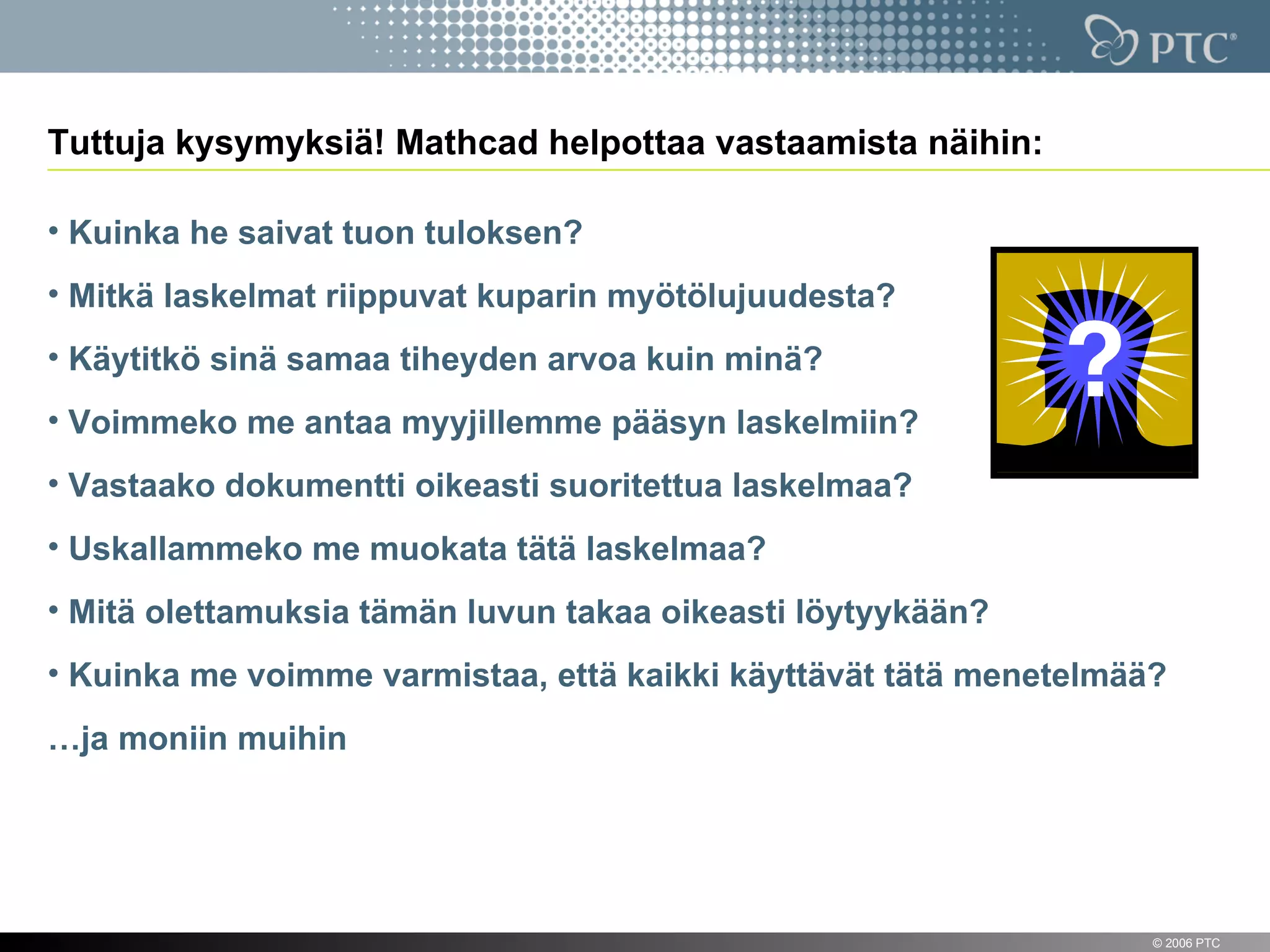 Tuttuja kysymyksiä! Mathcad helpottaa vastaamista näihin:

• Kuinka he saivat tuon tuloksen?
• Mitkä laskelmat riippuvat kuparin myötölujuudesta?
• Käytitkö sinä samaa tiheyden arvoa kuin minä?
• Voimmeko me antaa myyjillemme pääsyn laskelmiin?
• Vastaako dokumentti oikeasti suoritettua laskelmaa?
• Uskallammeko me muokata tätä laskelmaa?
• Mitä olettamuksia tämän luvun takaa oikeasti löytyykään?
• Kuinka me voimme varmistaa, että kaikki käyttävät tätä menetelmää?
…ja moniin muihin




12                                                                 © 2006 PTC
 