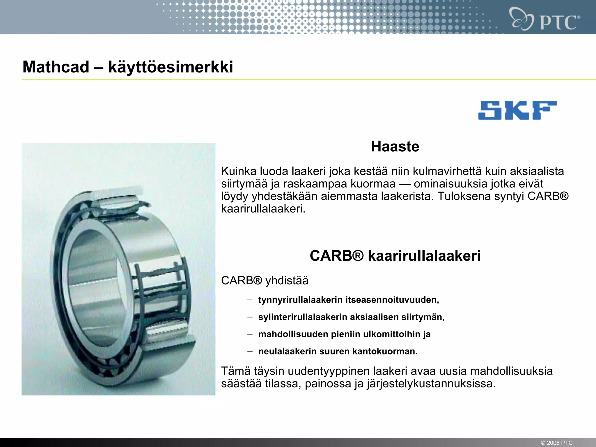 Mathcad – käyttöesimerkki



                                                         Haaste
                       Kuinka luoda laakeri joka kestää niin kulmavirhettä kuin aksiaalista
                       siirtymää ja raskaampaa kuormaa — ominaisuuksia jotka eivät
                       löydy yhdestäkään aiemmasta laakerista. Tuloksena syntyi CARB®
                       kaarirullalaakeri.



                                          CARB® kaarirullalaakeri
                       CARB® yhdistää
                            – tynnyrirullalaakerin itseasennoituvuuden,
                            – sylinterirullalaakerin aksiaalisen siirtymän,
                            – mahdollisuuden pieniin ulkomittoihin ja
                            – neulalaakerin suuren kantokuorman.

                       Tämä täysin uudentyyppinen laakeri avaa uusia mahdollisuuksia
                       säästää tilassa, painossa ja järjestelykustannuksissa.



13                                                                                   © 2006 PTC
 