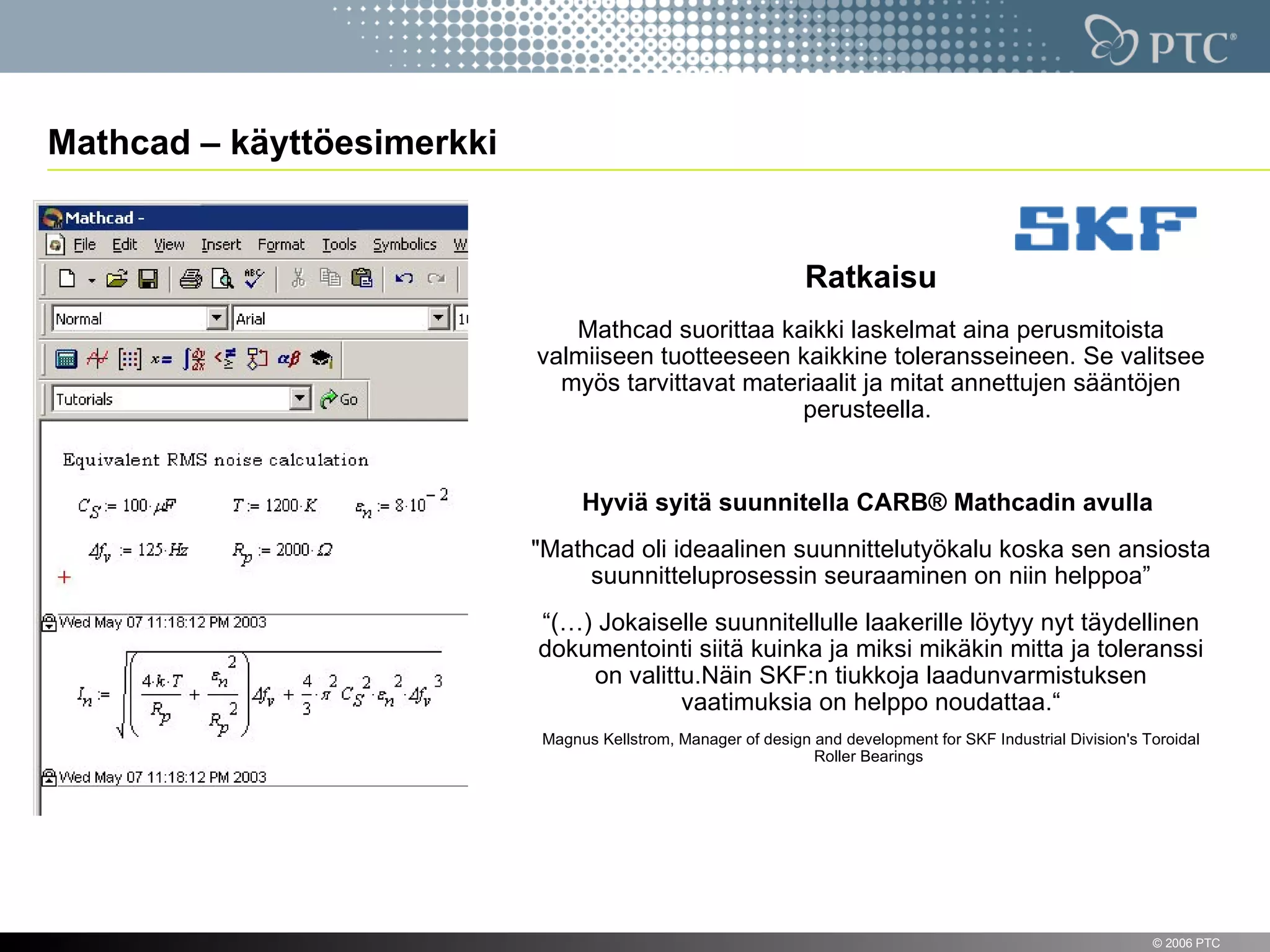Mathcad – käyttöesimerkki


                                                               Ratkaisu
                               Mathcad suorittaa kaikki laskelmat aina perusmitoista
                            valmiiseen tuotteeseen kaikkine toleransseineen. Se valitsee
                              myös tarvittavat materiaalit ja mitat annettujen sääntöjen
                                                    perusteella.


                                 Hyviä syitä suunnitella CARB® Mathcadin avulla
                            "Mathcad oli ideaalinen suunnittelutyökalu koska sen ansiosta
                                 suunnitteluprosessin seuraaminen on niin helppoa”
                            “(…) Jokaiselle suunnitellulle laakerille löytyy nyt täydellinen
                            dokumentointi siitä kuinka ja miksi mikäkin mitta ja toleranssi
                                on valittu.Näin SKF:n tiukkoja laadunvarmistuksen
                                         vaatimuksia on helppo noudattaa.“
                            Magnus Kellstrom, Manager of design and development for SKF Industrial Division's Toroidal
                                                                Roller Bearings




14                                                                                                             © 2006 PTC
 