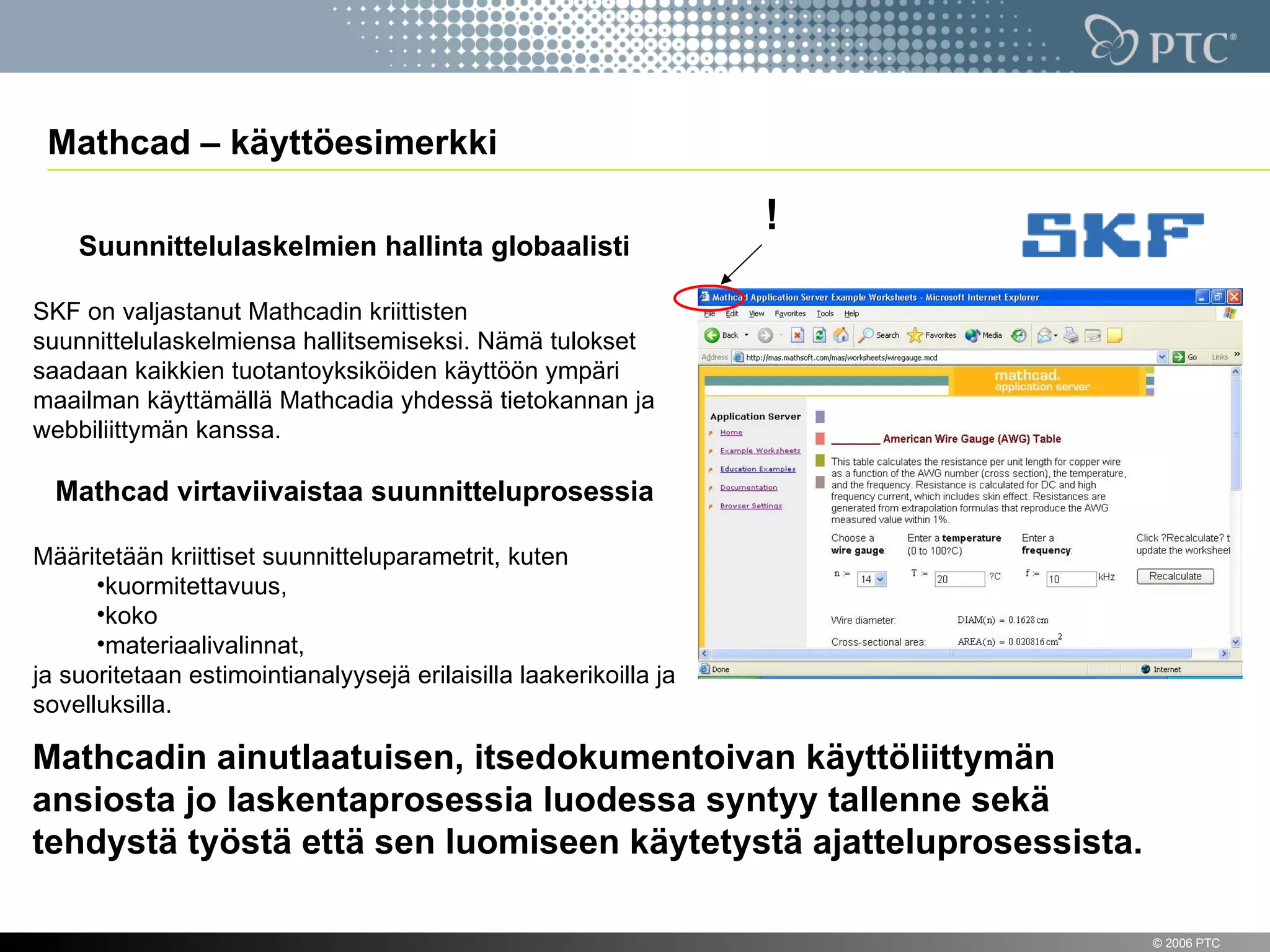 Mathcad – käyttöesimerkki

                                                                   !
      Suunnittelulaskelmien hallinta globaalisti

SKF on valjastanut Mathcadin kriittisten
suunnittelulaskelmiensa hallitsemiseksi. Nämä tulokset
saadaan kaikkien tuotantoyksiköiden käyttöön ympäri
maailman käyttämällä Mathcadia yhdessä tietokannan ja
webbiliittymän kanssa.

  Mathcad virtaviivaistaa suunnitteluprosessia

Määritetään kriittiset suunnitteluparametrit, kuten
      •kuormitettavuus,
      •koko
      •materiaalivalinnat,
ja suoritetaan estimointianalyysejä erilaisilla laakerikoilla ja
sovelluksilla.

Mathcadin ainutlaatuisen, itsedokumentoivan käyttöliittymän
ansiosta jo laskentaprosessia luodessa syntyy tallenne sekä
tehdystä työstä että sen luomiseen käytetystä ajatteluprosessista.

 15                                                                    © 2006 PTC
 