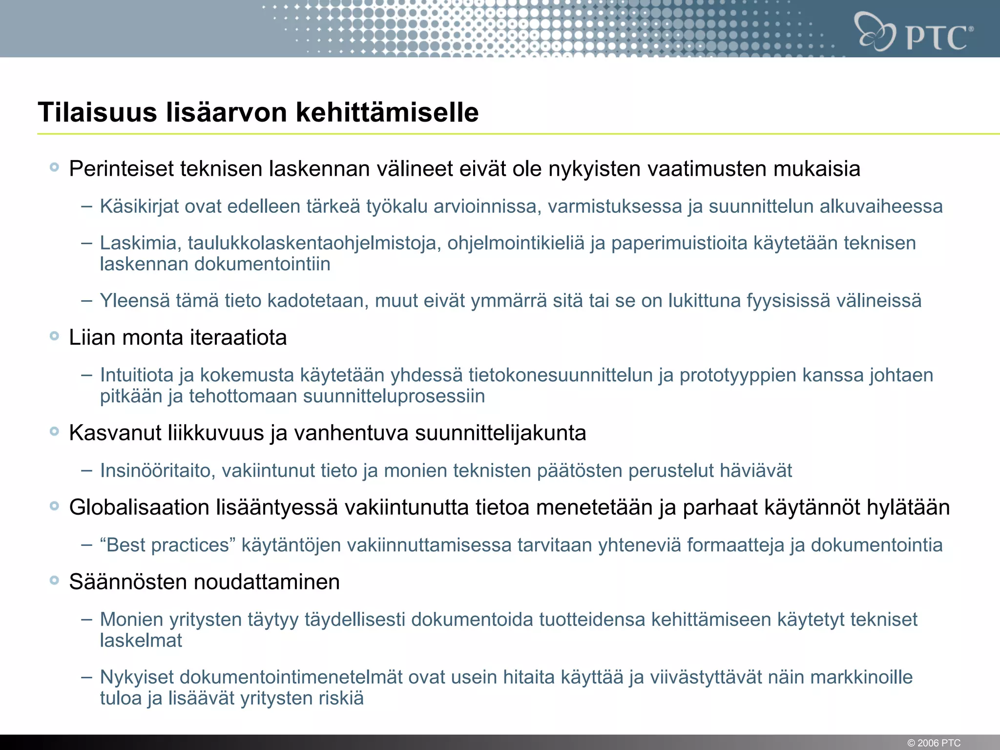 Tilaisuus lisäarvon kehittämiselle
    Perinteiset teknisen laskennan välineet eivät ole nykyisten vaatimusten mukaisia
     – Käsikirjat ovat edelleen tärkeä työkalu arvioinnissa, varmistuksessa ja suunnittelun alkuvaiheessa
     – Laskimia, taulukkolaskentaohjelmistoja, ohjelmointikieliä ja paperimuistioita käytetään teknisen
       laskennan dokumentointiin
     – Yleensä tämä tieto kadotetaan, muut eivät ymmärrä sitä tai se on lukittuna fyysisissä välineissä
    Liian monta iteraatiota
     – Intuitiota ja kokemusta käytetään yhdessä tietokonesuunnittelun ja prototyyppien kanssa johtaen
       pitkään ja tehottomaan suunnitteluprosessiin
    Kasvanut liikkuvuus ja vanhentuva suunnittelijakunta
     – Insinööritaito, vakiintunut tieto ja monien teknisten päätösten perustelut häviävät
    Globalisaation lisääntyessä vakiintunutta tietoa menetetään ja parhaat käytännöt hylätään
     – “Best practices” käytäntöjen vakiinnuttamisessa tarvitaan yhteneviä formaatteja ja dokumentointia

    Säännösten noudattaminen
     – Monien yritysten täytyy täydellisesti dokumentoida tuotteidensa kehittämiseen käytetyt tekniset
       laskelmat
     – Nykyiset dokumentointimenetelmät ovat usein hitaita käyttää ja viivästyttävät näin markkinoille
       tuloa ja lisäävät yritysten riskiä

3                                                                                                    © 2006 PTC
 