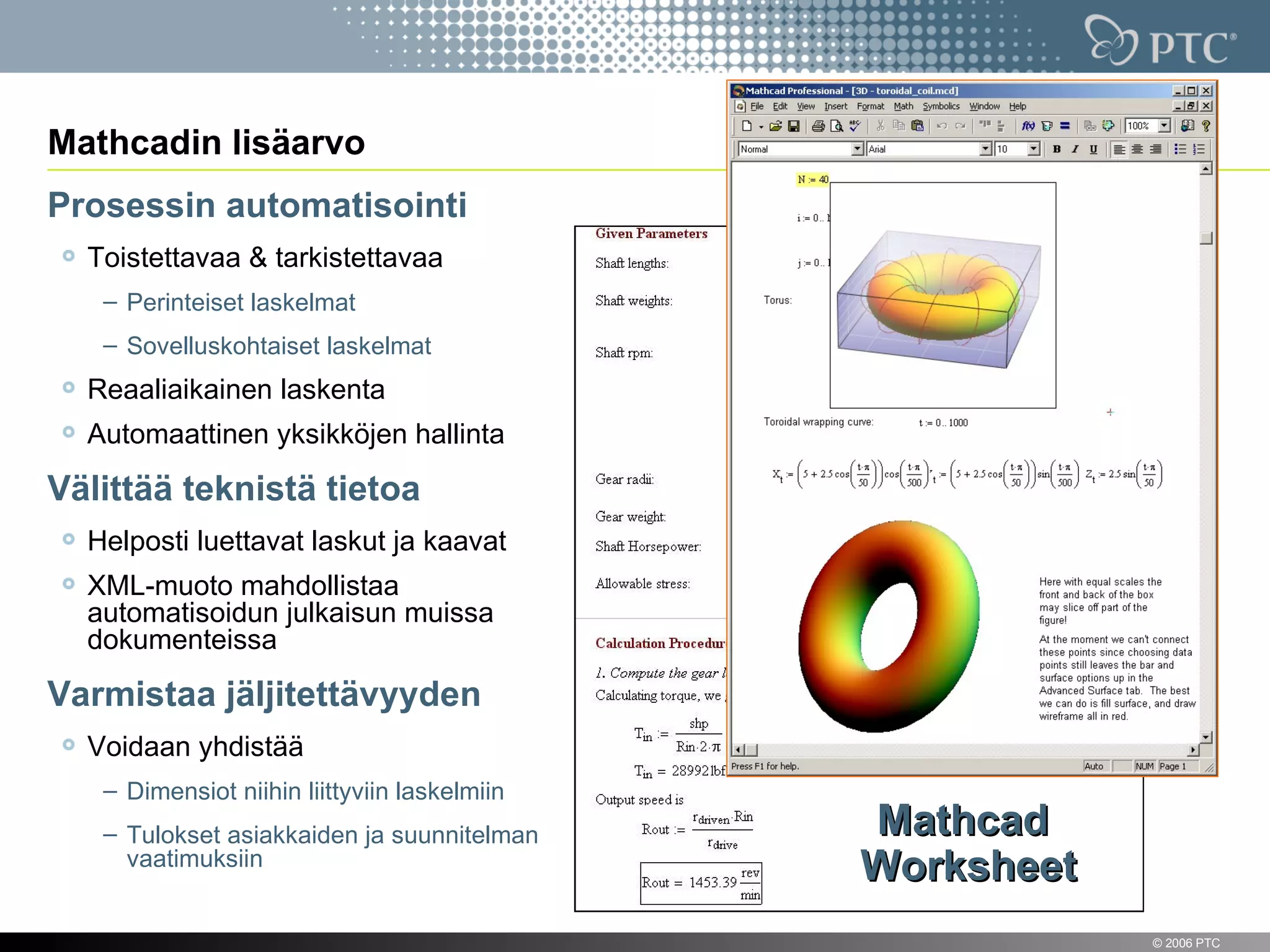 Mathcadin lisäarvo
Prosessin automatisointi
    Toistettavaa & tarkistettavaa
     – Perinteiset laskelmat
     – Sovelluskohtaiset laskelmat
    Reaaliaikainen laskenta
    Automaattinen yksikköjen hallinta

Välittää teknistä tietoa
    Helposti luettavat laskut ja kaavat
    XML-muoto mahdollistaa
    automatisoidun julkaisun muissa
    dokumenteissa

Varmistaa jäljitettävyyden
    Voidaan yhdistää
     – Dimensiot niihin liittyviin laskelmiin
     – Tulokset asiakkaiden ja suunnitelman     Mathcad
       vaatimuksiin
                                                Worksheet
7                                                           © 2006 PTC
 