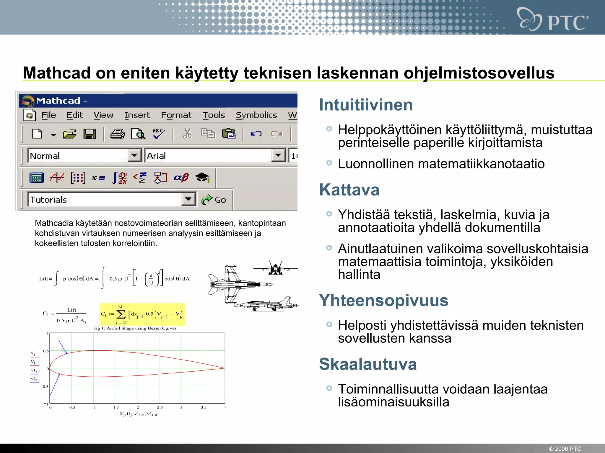 Mathcad on eniten käytetty teknisen laskennan ohjelmistosovellus
                                                                                                            Intuitiivinen
                                                                                                              Helppokäyttöinen käyttöliittymä, muistuttaa
                                                                                                              perinteiselle paperille kirjoittamista
                                                                                                              Luonnollinen matematiikkanotaatio

                                                                                                            Kattava
                                                                                                              Yhdistää tekstiä, laskelmia, kuvia ja
      Mathcadia käytetään nostovoimateorian selittämiseen, kantopintaan
      kohdistuvan virtauksen numeerisen analyysin esittämiseen ja                                             annotaatioita yhdellä dokumentilla
      kokeellisten tulosten korrelointiin.
                                                                                                              Ainutlaatuinen valikoima sovelluskohtaisia
                                             ⌠
                                                                                                              matemaattisia toimintoja, yksiköiden
         Lift
                        ⌠
                         p ⋅cos ( θ) d A
                        ⌡
                                             
                                                       2     u 
                                                                2
                                              0.5⋅ρ ⋅U ⋅ −   ⋅cos ( θ) d A
                                             
                                                          1  
                                                          U 
                                                                                                              hallinta
                                             ⌡



                             Lift
                                                      N
                                                                                                            Yhteensopivuus
              CL
                                    2
                         0.5⋅ρ ⋅U ⋅A s
                                             CL :=   ∑ dxj−1⋅0.5⋅( Vj−1 + Vj)
                                                                             
                                                     j =2
                                         Fig 1: Airfoil Shape using Bezier Curves                             Helposti yhdistettävissä muiden teknisten
                                                                                                              sovellusten kanssa
                1



              0.5
    Yj

    Vj

    v1s , 1     0                                                                                           Skaalautuva
    v2s , 1

              0.5
                                                                                                              Toiminnallisuutta voidaan laajentaa
               1
                    0         0.5        1        1.5                2                  2.5   3   3.5   4
                                                                                                              lisäominaisuuksilla
                                                        X j , U j , v1s , 0 , v2s , 0




9                                                                                                                                                   © 2006 PTC
 