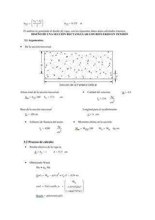 h22
e1 e2+
2
⎛
⎜
⎝
⎞
⎟
⎠
:= h22 0.375= m
El análisis es semejante al diseño de vigas, con los siguientes datos antes calculados tenemos:
DISEÑO DE UNA SECCIÓN RECTANGULAR CON REFUERZO EN TENSIÓN
3.1 Argumentos:
De la sección trasversal:•
Altura total de la sección trasversal Calidad del concreto:• ϕ 0.9:=
hv h22 100⋅:= hv 37.5= cm
fc 210=
kg
cm
2
Base de la sección trasversal Longitud para el recubrimiento
b 100:= cm r 6:= cm
Esfuerzo de fluencia del acero:• Momento último en la sección:•
fy 4200=
kg
cm
2
Mu Mt2d 100⋅:= Mu Mu:= kg cm⋅
3.2 Proceso de cálculo:
Peralte efectivo de la viga es:•
d hv r−:= d 31.5= cm
Obteniendo Wmín•
Mu ϕv Mn⋅=
f w( ) Mu ϕ b⋅ d
2
⋅ w⋅ fc⋅ 1 0.59 w⋅−( )⋅−:=
coef f w( ) coeffs w,
Mu
1.8753525e7−
1.106457975e7
⎛⎜
⎜
⎜
⎝
⎞⎟
⎟
⎟
⎠
=:=
Result polyroots coef( ):=
 