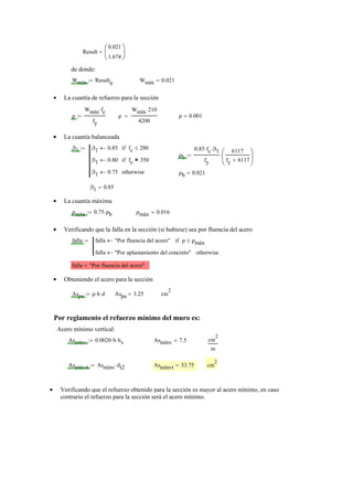 Result
0.021
1.674
⎛
⎜
⎝
⎞
⎟
⎠
=
de donde:
Wmín Result
0
:= Wmín 0.021=
La cuantía de refuerzo para la sección•
ρ
Wmín fc⋅
fy
:= ρ
Wmín 210⋅
4200
= ρ 0.001=
La cuantía balanceada•
β1 β1 0.85← fc 280≤if
β1 0.80← fc 350=if
β1 0.75← otherwise
:=
ρb
0.85 fc⋅ β1⋅
fy
6117
fy 6117+
⎛
⎜
⎝
⎞
⎟
⎠
⋅:=
ρb 0.021=
β1 0.85=
La cuantía máxima•
ρmáx 0.75 ρb⋅:= ρmáx 0.016=
Verificando que la falla en la sección (si hubiese) sea por fluencia del acero•
falla falla "Por fluencia del acero"← ρ ρmáx≤if
falla "Por aplastamiento del concreto"← otherwise
:=
falla "Por fluencia del acero"=
Obteniendo el acero para la sección•
Aspa ρ b⋅ d⋅:= Aspa 3.25= cm
2
Por reglamento el refuerzo mínimo del muro es:
Acero mínimo vertical:
Asmínv 0.0020 b⋅ hv⋅:= Asmínv 7.5= cm
2
m
Asmínvt Asmínv dt2⋅:= Asmínvt 33.75= cm
2
Verificando que el refuerzo obtenido para la sección es mayor al acero mínimo, en caso•
contrario el refuerzo para la sección será el acero mínimo.
 