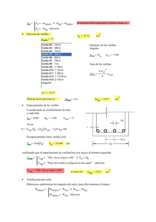 As As Asmínvt← Aspa Asmínvt<if
As Aspa← otherwise
:= el refuerzo horizontal para el primer tramo es:
Elección de varillas:•
As 33.75= cm
2
nvar1 17:=
Varilla #2: 1/4 in
Varilla #3: 3/8 in
Varilla #4: 1/2 in
Varilla #5: 5/8 in
Varilla #6: 3/4 in
Varilla #7: 7/8 in
Varilla #8: 1 in
Varilla #9: 1 1/8 in
Varilla #10: 1 1/4 in
Varilla #11: 1 3/4 in
Varilla #14: 1 11/16 in
Varilla #18: 2 1/4 in
ninguno!
Diámetro de las varillas
elegidas
dv1 D
v1
:= dv1 1.588=
Área de las varillas:
Av1
π dv1
2
⋅
4
nvar1⋅:=
Av1 33.67=
Área de acero provista es: Aspp Av1:= Aspp 33.67= cm
2
Espaciamiento de las varillas•
Considerando un recubrimiento de 6cm
a cada lado
Ss 0.001:= Db 1.588= Nvar 17=
Given
12 Nvar Db⋅+ Ss( ) Nvar 1−( )⋅+ dt2 100⋅=
El espaciamiento entre varillas será:
Sss Find Ss( ):= Sss 25.688= cm
verificando que el espaciamiento de varillas(Sss) sea mayor al mínimo requerido
Vesp Vesp "OK!, Sss es mayor a Dd"← Sss Db≥if
Vesp "Elija otra varilla u colóquelo en dos capas"← otherwise
:=
Vesp "OK!, Sss es mayor a Dd"=
el acero es: Aspp 33.67= cm
2
Verificación por corte:•
Deberemos uniformizar los empujes del suelo, para ello tomamos el mayor:
Wmayor Wmayor Wt1u← Wt1u Wt2u>if
Wmayor Wt2u← otherwise
:=
 