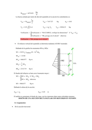Wmayor 4479.829=
Kg
m
La fuerza cortante por metro de alto de la pantalla en la cara de los contrafuertes es:
Vu1 Wmayor
Lp
2
⋅:= Vu1 7167.727= Kg ϕc 0.85:=
Vc 0.53 fc⋅ b⋅ d⋅:= Vc1 ϕc Vc⋅:= Vc1 20564.35= Kg
Verificación Verificación "NO CUMPLE, verifique las dimensiones"← Vu1 Vc1>if
Verificación "OK, prosiga con el cálculo"← otherwise
:=
Verificación "OK, prosiga con el cálculo"=
El refuerzo vertical de la pantalla se determina mediante el D.M.F mostrado:•
Hallando de la grafica los momentos M1u y M2u:
M1 0.03 Ca⋅ γrelleno⋅ H h−( )
2
⋅ disc⋅:=
M1u 1.8 M1⋅:=
M1u 8466.877= Kg m⋅
M2u
1
4
M1u⋅:=
M2u 2116.719= Kg m⋅
El diseño del refuerzo se hara con el momento mayor :
M3 M3 M1u← M1u M2u>if
M3 M2u← otherwise
:=
M3 8466.877= Kg m⋅
Hallando la altura de la sección:
h33 e2:= h33 0.45= m
El análisis es semejante al diseño de vigas, con los siguientes datos antes calculados tenemos:
DISEÑO DE UNA SECCIÓN RECTANGULAR CON REFUERZO EN TENSIÓN
3.1 Argumentos:
De la sección trasversal:•
 