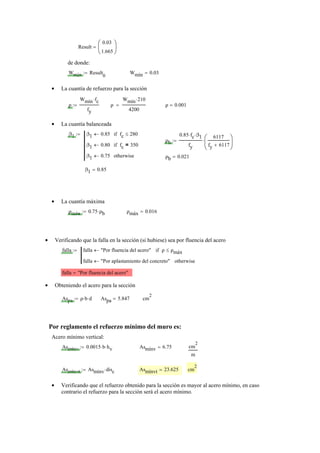 Result
0.03
1.665
⎛
⎜
⎝
⎞
⎟
⎠
=
de donde:
Wmín Result
0
:= Wmín 0.03=
La cuantía de refuerzo para la sección•
ρ
Wmín fc⋅
fy
:= ρ
Wmín 210⋅
4200
= ρ 0.001=
La cuantía balanceada•
β1 β1 0.85← fc 280≤if
β1 0.80← fc 350=if
β1 0.75← otherwise
:=
ρb
0.85 fc⋅ β1⋅
fy
6117
fy 6117+
⎛
⎜
⎝
⎞
⎟
⎠
⋅:=
ρb 0.021=
β1 0.85=
La cuantía máxima•
ρmáx 0.75 ρb⋅:= ρmáx 0.016=
Verificando que la falla en la sección (si hubiese) sea por fluencia del acero•
falla falla "Por fluencia del acero"← ρ ρmáx≤if
falla "Por aplastamiento del concreto"← otherwise
:=
falla "Por fluencia del acero"=
Obteniendo el acero para la sección•
Aspa ρ b⋅ d⋅:= Aspa 5.847= cm
2
Por reglamento el refuerzo mínimo del muro es:
Acero mínimo vertical:
Asmínv 0.0015 b⋅ hv⋅:= Asmínv 6.75= cm
2
m
Asmínvt Asmínv disc⋅:= Asmínvt 23.625= cm
2
Verificando que el refuerzo obtenido para la sección es mayor al acero mínimo, en caso•
contrario el refuerzo para la sección será el acero mínimo.
 