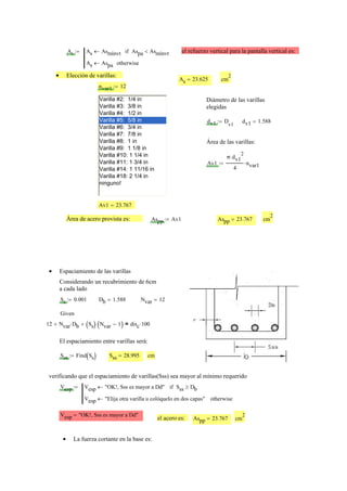 As As Asmínvt← Aspa Asmínvt<if
As Aspa← otherwise
:= el refuerzo vertical para la pantalla vertical es:
Elección de varillas:•
As 23.625= cm
2
nvar1 12:=
Varilla #2: 1/4 in
Varilla #3: 3/8 in
Varilla #4: 1/2 in
Varilla #5: 5/8 in
Varilla #6: 3/4 in
Varilla #7: 7/8 in
Varilla #8: 1 in
Varilla #9: 1 1/8 in
Varilla #10: 1 1/4 in
Varilla #11: 1 3/4 in
Varilla #14: 1 11/16 in
Varilla #18: 2 1/4 in
ninguno!
Diámetro de las varillas
elegidas
dv1 D
v1
:= dv1 1.588=
Área de las varillas:
Av1
π dv1
2
⋅
4
nvar1⋅:=
Av1 23.767=
Área de acero provista es: Aspp Av1:= Aspp 23.767= cm
2
Espaciamiento de las varillas•
Considerando un recubrimiento de 6cm
a cada lado
Ss 0.001:= Db 1.588= Nvar 12=
Given
12 Nvar Db⋅+ Ss( ) Nvar 1−( )⋅+ disc 100⋅=
El espaciamiento entre varillas será:
Sss Find Ss( ):= Sss 28.995= cm
verificando que el espaciamiento de varillas(Sss) sea mayor al mínimo requerido
Vesp Vesp "OK!, Sss es mayor a Dd"← Sss Db≥if
Vesp "Elija otra varilla u colóquelo en dos capas"← otherwise
:=
Vesp "OK!, Sss es mayor a Dd"=
el acero es: Aspp 23.767= cm
2
La fuerza cortante en la base es:•
 