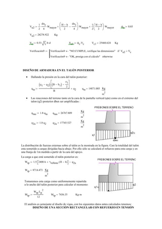 Vu2
1
2
disc
4
⋅ Wmayor⋅
H h−
2
disc
4
−
⎛
⎜
⎝
⎞
⎟
⎠
Wmayor⋅+
1
2
H h−
2
⎛
⎜
⎝
⎞
⎟
⎠
Wmayor⋅+:= ϕc 0.85:=
Vu2 28278.922= Kg
Vc 0.53 fc⋅ b⋅ d⋅:= Vc1 ϕc Vc⋅:= Vc1 25460.624= Kg
Verificación9 Verificación9 "NO CUMPLE, verifique las dimensiones"← Vu2 Vc>if
Verificación9 "OK, prosiga con el cálculo"← otherwise
:=
DISEÑO DE ARMADURA EN EL TALÓN POSTERIOR
Hallando la presión en la cara del talón posterior:•
qta
q1 q2−( ) B b1−( )
e1
2
−
⎡
⎢
⎣
⎤
⎥
⎦
⋅
B
q2+:= qta 14871.005= Kg
m
2
Las reacciones del terreno tanto en la cara de la pantalla vertical (qta) como en el extremo del•
talon (q2) posterior dben ser amplificadas :
qtau 1.8 qta⋅:= qtau 26767.809=
Kg
m
2
q2u 1.8 q2⋅:= q2u 17745.527=
Kg
m
2
La distribución de fuerzas externas sobre el talón es la mostrada en la figura. Casi la totalidad del talón
esta sometido a cargas dirigidas hacia abajo. Por ello sólo se calculará el refuerzo para esta carga y en
una franja de 1m medida a partir de la cara del apoyo.
La carga a que está sometido el talón posterior es:
Wtp 1.5 2400 h⋅ γrelleno H h−( )⋅+⎡⎣ ⎤⎦⋅ q2u−:=
Wtp 8714.473= Kg
m
2
Tomaremos esta carga como uniformemente repartida
a lo ancho del talón posterior para calcular el momento:
Mtp
Wtp Lp
2
⋅
12
:= Mtp 7436.35= Kg m⋅
El análisis es semejante al diseño de vigas, con los siguientes datos antes calculados tenemos:
DISEÑO DE UNA SECCIÓN RECTANGULAR CON REFUERZO EN TENSIÓN
 
