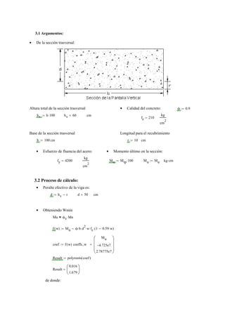 3.1 Argumentos:
De la sección trasversal:•
Altura total de la sección trasversal Calidad del concreto:• ϕ 0.9:=
hv h 100⋅:= hv 60= cm
fc 210=
kg
cm
2
Base de la sección trasversal Longitud para el recubrimiento
b 100:= cm r 10:= cm
Esfuerzo de fluencia del acero:• Momento último en la sección:•
fy 4200=
kg
cm
2
Mu Mtp 100⋅:= Mu Mu:= kg cm⋅
3.2 Proceso de cálculo:
Peralte efectivo de la viga es:•
d hv r−:= d 50= cm
Obteniendo Wmín•
Mu ϕv Mn⋅=
f w( ) Mu ϕ b⋅ d
2
⋅ w⋅ fc⋅ 1 0.59 w⋅−( )⋅−:=
coef f w( ) coeffs w,
Mu
4.725e7−
2.78775e7
⎛⎜
⎜
⎜
⎝
⎞⎟
⎟
⎟
⎠
=:=
Result polyroots coef( ):=
Result
0.016
1.679
⎛
⎜
⎝
⎞
⎟
⎠
=
de donde:
 