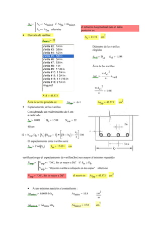 As As Asmínvt← Aspa Asmínvt<if
As Aspa← otherwise
:=
el refuerzo longitudinal para el talón
posterior es:
Elección de varillas:•
As 43.74= cm
2
nvar1 22:=
Varilla #2: 1/4 in
Varilla #3: 3/8 in
Varilla #4: 1/2 in
Varilla #5: 5/8 in
Varilla #6: 3/4 in
Varilla #7: 7/8 in
Varilla #8: 1 in
Varilla #9: 1 1/8 in
Varilla #10: 1 1/4 in
Varilla #11: 1 3/4 in
Varilla #14: 1 11/16 in
Varilla #18: 2 1/4 in
ninguno!
Diámetro de las varillas
elegidas
dv1 D
v1
:= dv1 1.588=
Área de las varillas:
Av1
π dv1
2
⋅
4
nvar1⋅:=
π dv1
2
⋅
4
1.981=
Av1 43.573=
Área de acero provista es: Aspp Av1:= Aspp 43.573= cm
2
Espaciamiento de las varillas•
Considerando un recubrimiento de 6 cm
a cada lado
Ss 0.001:= Db 1.588= Nvar 22=
Given
12 Nvar Db⋅+ Ss( ) Nvar 1−( )⋅+ B b1−( )
e1
2
−
⎡
⎢
⎣
⎤
⎥
⎦
100⋅=
El espaciamiento entre varillas será:
Sss Find Ss( ):= Sss 17.051= cm
verificando que el espaciamiento de varillas(Sss) sea mayor al mínimo requerido
Vesp Vesp "OK!, Sss es mayor a Dd"← Sss Db≥if
Vesp "Elija otra varilla u colóquelo en dos capas"← otherwise
:=
Vesp "OK!, Sss es mayor a Dd"= el acero es: Aspp 43.573= cm
2
Acero mínimo paralelo al contrafuerte :•
Asmínv 0.0018 b⋅ hv⋅:= Asmínv 10.8= cm
2
m
Asmínvt Asmínv disc⋅:= Asmínvt 37.8= cm
2
 