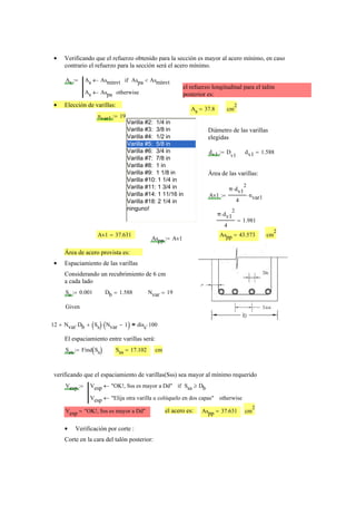 Verificando que el refuerzo obtenido para la sección es mayor al acero mínimo, en caso•
contrario el refuerzo para la sección será el acero mínimo.
As As Asmínvt← Aspa Asmínvt<if
As Aspa← otherwise
:=
el refuerzo longitudinal para el talón
posterior es:
Elección de varillas:•
As 37.8= cm
2
nvar1 19:=
Varilla #2: 1/4 in
Varilla #3: 3/8 in
Varilla #4: 1/2 in
Varilla #5: 5/8 in
Varilla #6: 3/4 in
Varilla #7: 7/8 in
Varilla #8: 1 in
Varilla #9: 1 1/8 in
Varilla #10: 1 1/4 in
Varilla #11: 1 3/4 in
Varilla #14: 1 11/16 in
Varilla #18: 2 1/4 in
ninguno!
Diámetro de las varillas
elegidas
dv1 D
v1
:= dv1 1.588=
Área de las varillas:
Av1
π dv1
2
⋅
4
nvar1⋅:=
π dv1
2
⋅
4
1.981=
Av1 37.631= Aspp 43.573= cm
2
Aspp Av1:=
Área de acero provista es:
Espaciamiento de las varillas•
Considerando un recubrimiento de 6 cm
a cada lado
Ss 0.001:= Db 1.588= Nvar 19=
Given
12 Nvar Db⋅+ Ss( ) Nvar 1−( )⋅+ disc 100⋅=
El espaciamiento entre varillas será:
Sss Find Ss( ):= Sss 17.102= cm
verificando que el espaciamiento de varillas(Sss) sea mayor al mínimo requerido
Vesp Vesp "OK!, Sss es mayor a Dd"← Sss Db≥if
Vesp "Elija otra varilla u colóquelo en dos capas"← otherwise
:=
Vesp "OK!, Sss es mayor a Dd"= el acero es: Aspp 37.631= cm
2
Verificación por corte :•
Corte en la cara del talón posterior:
 