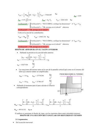 Kg
Vu3
1
2
Wtp⋅ B b1−( )
e1
2
−
⎡
⎢
⎣
⎤
⎥
⎦
⋅:= Vu3 17646.807=
ϕc 0.85:=
Vc 0.53 fc⋅ b⋅ d⋅:= Vc1 ϕc Vc⋅:= Vc1 32641.826= Kg
Verificación9 Verificación9 "NO CUMPLE, verifique las dimensiones"← Vu3 Vc1>if
Verificación9 "OK, prosiga con el cálculo"← otherwise
:=
Verificación9 "OK, prosiga con el cálculo"=
Corte en la cara de los contrafuertes:
Vu4 Wtp
Lp
2
⋅:= Vu4 13943.156= Kg
Verificación9 Verificación9 "NO CUMPLE, verifique las dimensiones"← Vu4 Vc1>if
Verificación9 "OK, prosiga con el cálculo"← otherwise
:=
Verificación9 "OK, prosiga con el cálculo"=
DISEÑO DE ARMADURA EN EL TALÓN ANTERIOR
Hallando la presión en la cara del talón anterior:•
qti
q1 q2−( ) B b1−( )
e1
2
−
⎡
⎢
⎣
⎤
⎥
⎦
e2+
⎡
⎢
⎣
⎤
⎥
⎦
⋅
B
q2+:=
qti 15427.936=
Kg
m
2
Las reacciones del terreno tanto en la cara de la pantalla vertical (qti) como en el extremo del•
talon (q1) anterior deben ser amplificadas :
qtiu 1.8 qti⋅:= qtiu 27770.284=
Kg
m
2
q1u 1.8 q1⋅:= q1u 31780.187=
Kg
m
2
Hallando el momento para el para calcular el refuerzo•
correspondiente:
Mta qtiu
B B b1−( )
e1
2
−
⎡
⎢
⎣
⎤
⎥
⎦
e2+
⎡
⎢
⎣
⎤
⎥
⎦
−
⎡
⎢
⎣
⎤
⎥
⎦
2
6
⋅ q1u
B B b1−( )
e1
2
−
⎡
⎢
⎣
⎤
⎥
⎦
e2+
⎡
⎢
⎣
⎤
⎥
⎦
−
⎡
⎢
⎣
⎤
⎥
⎦
2
3
⋅+:=
Mta 49318.555= Kg m⋅
El análisis es semejante al diseño de vigas, con los siguientes datos antes calculados tenemos:
DISEÑO DE UNA SECCIÓN RECTANGULAR CON REFUERZO EN TENSIÓN
3.1 Argumentos:
De la sección trasversal:•
 