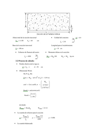 Altura total de la sección trasversal Calidad del concreto:• ϕ 0.9:=
kg
cm
2hv h 100⋅:= hv 60= cm
fc 210=
Base de la sección trasversal Longitud para el recubrimiento
b 100:= cm r 10:= cm
Esfuerzo de fluencia del acero:• Momento último en la sección:•
fy 4200=
kg
cm
2
Mu Mta 100⋅:= Mu Mu:= kg cm⋅
3.2 Proceso de cálculo:
Peralte efectivo de la viga es:•
d hv r−:= d 50= cm
Obteniendo Wmín•
Mu ϕv Mn⋅=
f w( ) Mu ϕ b⋅ d
2
⋅ w⋅ fc⋅ 1 0.59 w⋅−( )⋅−:=
coef f w( ) coeffs w,
Mu
4.725e7−
2.78775e7
⎛⎜
⎜
⎜
⎝
⎞⎟
⎟
⎟
⎠
=:=
Result polyroots coef( ):=
Result
0.112
1.583
⎛
⎜
⎝
⎞
⎟
⎠
=
de donde:
Wmín Result
0
:= Wmín 0.112=
La cuantía de refuerzo para la sección•
ρ
Wmín fc⋅
fy
:= ρ
Wmín 210⋅
4200
= ρ 0.006=
La cuantía balanceada•
 