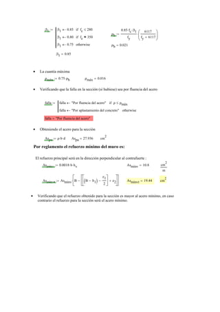 β1 β1 0.85← fc 280≤if
β1 0.80← fc 350=if
β1 0.75← otherwise
:=
ρb
0.85 fc⋅ β1⋅
fy
6117
fy 6117+
⎛
⎜
⎝
⎞
⎟
⎠
⋅:=
ρb 0.021=
β1 0.85=
La cuantía máxima•
ρmáx 0.75 ρb⋅:= ρmáx 0.016=
Verificando que la falla en la sección (si hubiese) sea por fluencia del acero•
falla falla "Por fluencia del acero"← ρ ρmáx≤if
falla "Por aplastamiento del concreto"← otherwise
:=
falla "Por fluencia del acero"=
Obteniendo el acero para la sección•
Aspa ρ b⋅ d⋅:= Aspa 27.936= cm
2
Por reglamento el refuerzo mínimo del muro es:
El refuerzo principal será en la dirección perpendicular al contrafuerte :
Asmínv 0.0018 b⋅ hv⋅:= Asmínv 10.8= cm
2
m
Asmínvt Asmínv B B b1−( )
e1
2
−
⎡
⎢
⎣
⎤
⎥
⎦
e2+
⎡
⎢
⎣
⎤
⎥
⎦
−
⎡
⎢
⎣
⎤
⎥
⎦
⋅:= Asmínvt 19.44= cm
2
Verificando que el refuerzo obtenido para la sección es mayor al acero mínimo, en caso•
contrario el refuerzo para la sección será el acero mínimo.
 