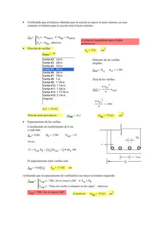Verificando que el refuerzo obtenido para la sección es mayor al acero mínimo, en caso•
contrario el refuerzo para la sección será el acero mínimo.
As As Asmínvt← Aspa Asmínvt<if
As Aspa← otherwise
:=
el refuerzo longitudinal para el talón
posterior es:
Elección de varillas:•
As 37.8= cm
2
nvar1 19:=
Varilla #2: 1/4 in
Varilla #3: 3/8 in
Varilla #4: 1/2 in
Varilla #5: 5/8 in
Varilla #6: 3/4 in
Varilla #7: 7/8 in
Varilla #8: 1 in
Varilla #9: 1 1/8 in
Varilla #10: 1 1/4 in
Varilla #11: 1 3/4 in
Varilla #14: 1 11/16 in
Varilla #18: 2 1/4 in
ninguno!
Diámetro de las varillas
elegidas
dv1 D
v1
:= dv1 1.588=
Área de las varillas:
Av1
π dv1
2
⋅
4
nvar1⋅:=
π dv1
2
⋅
4
1.981=
Av1 37.631=
Área de acero provista es: Aspp Av1:= Aspp 37.631= cm
2
Espaciamiento de las varillas•
Considerando un recubrimiento de 6 cm
a cada lado
Ss 0.001:= Db 1.588= Nvar 19=
Given
12 Nvar Db⋅+ Ss( ) Nvar 1−( )⋅+ disc 100⋅=
El espaciamiento entre varillas será:
Sss Find Ss( ):= Sss 17.102= cm
verificando que el espaciamiento de varillas(Sss) sea mayor al mínimo requerido
Vesp Vesp "OK!, Sss es mayor a Dd"← Sss Db≥if
Vesp "Elija otra varilla u colóquelo en dos capas"← otherwise
:=
Vesp "OK!, Sss es mayor a Dd"=
el acero es: Aspp 37.631= cm
2
 