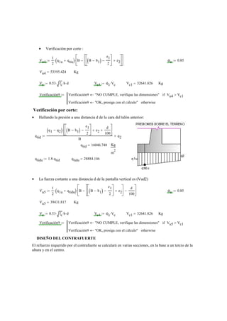 Verificación por corte :•
Vu4
1
2
q1u qtiu+( )⋅ B B b1−( )
e1
2
−
⎡
⎢
⎣
⎤
⎥
⎦
e2+
⎡
⎢
⎣
⎤
⎥
⎦
−
⎡
⎢
⎣
⎤
⎥
⎦
⋅:= ϕc 0.85:=
Vu4 53595.424= Kg
Vc 0.53 fc⋅ b⋅ d⋅:= Vc1 ϕc Vc⋅:= Vc1 32641.826= Kg
Verificación9 Verificación9 "NO CUMPLE, verifique las dimensiones"← Vu4 Vc1>if
Verificación9 "OK, prosiga con el cálculo"← otherwise
:=
Verificación por corte:
Hallando la presión a una distancia d de la cara del talón anterior:•
qtid
q1 q2−( ) B b1−( )
e1
2
−
⎡
⎢
⎣
⎤
⎥
⎦
e2+
d
100
+
⎡
⎢
⎣
⎤
⎥
⎦
⋅
B
q2+:=
qtid 16046.748= Kg
m
2
qtidu 1.8 qtid⋅:= qtidu 28884.146=
La fuerza cortante a una distancia d de la pantalla vertical es (Vud2)•
Vu5
1
2
q1u qtidu+( )⋅ B B b1−( )
e1
2
−
⎡
⎢
⎣
⎤
⎥
⎦
e2+
⎡
⎢
⎣
⎤
⎥
⎦
−
d
100
−
⎡
⎢
⎣
⎤
⎥
⎦
⋅:= ϕc 0.85:=
Vu5 39431.817= Kg
Vc 0.53 fc⋅ b⋅ d⋅:= Vc1 ϕc Vc⋅:= Vc1 32641.826= Kg
Verificación9 Verificación9 "NO CUMPLE, verifique las dimensiones"← Vu5 Vc1>if
Verificación9 "OK, prosiga con el cálculo"← otherwise
:=
DISEÑO DEL CONTRAFUERTE
El refuerzo requerido por el contrafuerte se calculará en varias secciones, en la base a un tercio de la
altura y en el centro.
 