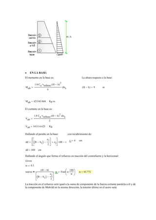 EN LA BASE:•
El momento en la base es: La altura respecto a la base:
Mub
1.8 Ca⋅ γrelleno⋅ H h−( )
3
⋅
6
disc⋅:= H h−( ) 9= m
Mub 423343.868= Kg m⋅
El cortante en la base es:
Vub
1.8 Ca⋅ γrelleno⋅ H h−( )
2
⋅ disc⋅
2
:=
Vub 141114.623= Kg
Hallando el peralte en la base: con recubrimiento de:
r 6:= cm
dd B b1−( )
e1
2
−
⎡
⎢
⎣
⎤
⎥
⎦
e2+
⎡
⎢
⎣
⎤
⎥
⎦
100⋅ r−:=
dd 444= cm
Hallando el ángulo que forma el refuerzo en tracción del contrafuerte y la horizontal:
Given
α 0.1:=
tan α( )
H h−( )
B b1−( )
e1
2
−
⎡
⎢
⎣
⎤
⎥
⎦
= α Find α
180
π
⋅⎛
⎜
⎝
⎞
⎟
⎠
:= α 65.772=
La tracción en el refuerzo será igual a la suma de componente de la fuerza cortante paralela a él y de
la componente de Mub/dd en la misma dirección, la tensión última en el acero será:
 