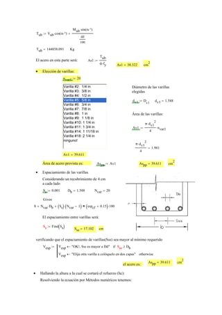 Tub Vub cos α °⋅( )⋅
Mub sin α °⋅( )⋅
dd
100
+:=
Tub 144858.091= Kg
El acero en esta parte será: As1
Tub
ϕ fy⋅
:=
As1 38.322= cm
2
Elección de varillas:•
nvar1 20:=
Varilla #2: 1/4 in
Varilla #3: 3/8 in
Varilla #4: 1/2 in
Varilla #5: 5/8 in
Varilla #6: 3/4 in
Varilla #7: 7/8 in
Varilla #8: 1 in
Varilla #9: 1 1/8 in
Varilla #10: 1 1/4 in
Varilla #11: 1 3/4 in
Varilla #14: 1 11/16 in
Varilla #18: 2 1/4 in
ninguno!
Diámetro de las varillas
elegidas
dv1 D
v1
:= dv1 1.588=
Área de las varillas:
Av1
π dv1
2
⋅
4
nvar1⋅:=
π dv1
2
⋅
4
1.981=
Av1 39.611=
Área de acero provista es: Aspp Av1:= Aspp 39.611= cm
2
Espaciamiento de las varillas•
Considerando un recubrimiento de 4 cm
a cada lado
Ss 0.001:= Db 1.588= Nvar 20=
Given
8 Nvar Db⋅+ Ss( ) Nvar 1−( )⋅+ espcf 0.15+( ) 100⋅=
El espaciamiento entre varillas será:
Ss Find Ss( ):=Ss Sss 17.102= cm
verificando que el espaciamiento de varillas(Sss) sea mayor al mínimo requerido
Vesp Vesp "OK!, Sss es mayor a Dd"← Sss Db≥if
Vesp "Elija otra varilla u colóquelo en dos capas"← otherwise
:= Sss
Aspp 39.611= cm
2
el acero es:
Hallando la altura a la cual se cortará el refuerzo (hc):•
Resolviendo la ecuación por Métodos numéricos tenemos:
 
