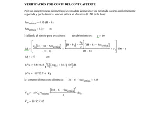 a cada lado
Ss 0.001:= Db 1.588= Nvar 7=
Given
12 Nvar Db⋅+ Ss( ) Nvar 1−( )⋅+
B b1−( )
e1
2
−
⎡
⎢
⎣
⎤
⎥
⎦
100⋅
2
=
El espaciamiento entre varillas será:
Sss Find Ss( ):= Sss 29.897= cm
verificando que el espaciamiento de varillas(Sss) sea mayor al mínimo requerido
Vesp Vesp "OK!, Sss es mayor a Dd"← Sss Db≥if
Vesp "Elija otra varilla u colóquelo en dos capas"← otherwise
:=
Vesp "OK!, Sss es mayor a Dd"=
el acero es: Aspp 13.864= cm
2
VERIFICACIÓN POR CORTE DEL CONTRAFUERTE:
Por sus características geométricas se considera como una viga peraltada a carga uniformemente
repartida y por lo tanto la sección crítica se ubicará a 0.15H de la base:
Seccrítica 0.15 H h−( )⋅:=
Seccrítica 1.35= m
Hallando el peralte para esta altura: recubrimiento es: r 10:=
dd
ea H h−( ) Seccrítica−⎡⎣ ⎤⎦⋅
H h−( )
B b1−( )
e1
2
−
⎡
⎢
⎣
⎤
⎥
⎦
H h−( ) Seccrítica−⎡⎣ ⎤⎦⋅
H h−( )
+ e1+
⎡
⎢
⎢
⎣
⎤
⎥
⎥
⎦
100⋅ r−:=
dd 377= cm
ϕVc 0.85 0.53⋅ fc⋅ espcf 0.15+( ) 100⋅⎡⎣ ⎤⎦⋅ dd⋅:=
ϕVc 110753.716= Kg
la cortante última a una distancia: H h−( ) Seccrítica− 7.65=
Vu 1.8 Ca⋅ γrelleno⋅
H h−( ) Seccrítica−⎡⎣ ⎤⎦
2
2
⋅ disc⋅:=
Vu 101955.315=
 